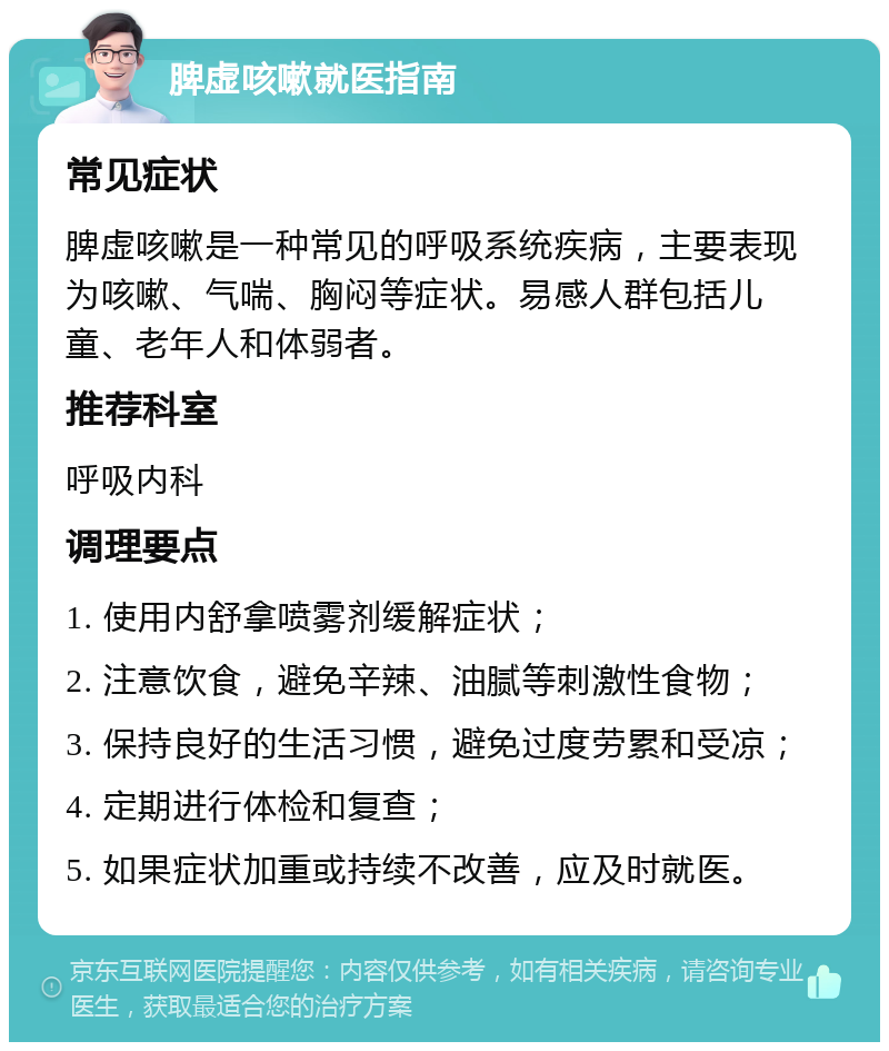 脾虚咳嗽就医指南 常见症状 脾虚咳嗽是一种常见的呼吸系统疾病，主要表现为咳嗽、气喘、胸闷等症状。易感人群包括儿童、老年人和体弱者。 推荐科室 呼吸内科 调理要点 1. 使用内舒拿喷雾剂缓解症状； 2. 注意饮食，避免辛辣、油腻等刺激性食物； 3. 保持良好的生活习惯，避免过度劳累和受凉； 4. 定期进行体检和复查； 5. 如果症状加重或持续不改善，应及时就医。