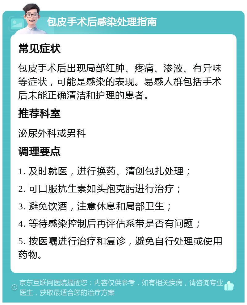 包皮手术后感染处理指南 常见症状 包皮手术后出现局部红肿、疼痛、渗液、有异味等症状，可能是感染的表现。易感人群包括手术后未能正确清洁和护理的患者。 推荐科室 泌尿外科或男科 调理要点 1. 及时就医，进行换药、清创包扎处理； 2. 可口服抗生素如头孢克肟进行治疗； 3. 避免饮酒，注意休息和局部卫生； 4. 等待感染控制后再评估系带是否有问题； 5. 按医嘱进行治疗和复诊，避免自行处理或使用药物。