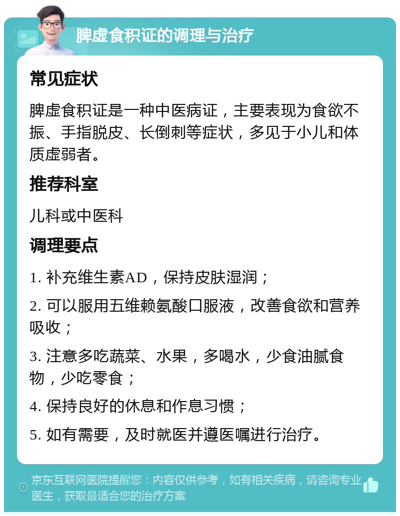 脾虚食积证的调理与治疗 常见症状 脾虚食积证是一种中医病证，主要表现为食欲不振、手指脱皮、长倒刺等症状，多见于小儿和体质虚弱者。 推荐科室 儿科或中医科 调理要点 1. 补充维生素AD，保持皮肤湿润； 2. 可以服用五维赖氨酸口服液，改善食欲和营养吸收； 3. 注意多吃蔬菜、水果，多喝水，少食油腻食物，少吃零食； 4. 保持良好的休息和作息习惯； 5. 如有需要，及时就医并遵医嘱进行治疗。