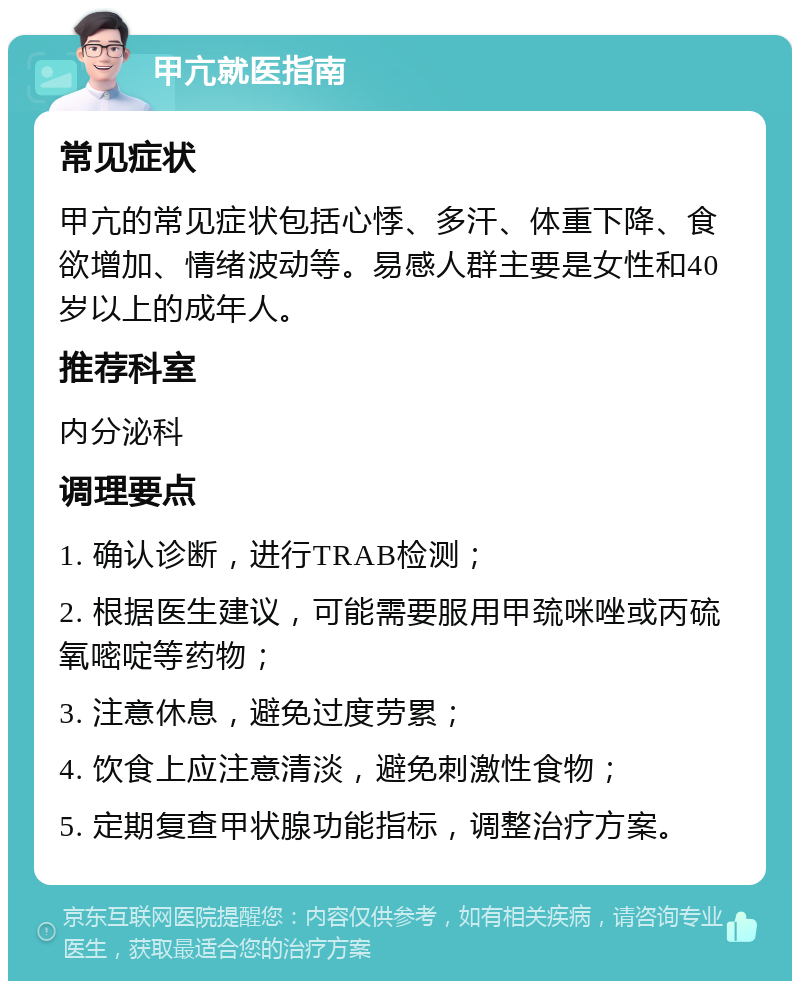 甲亢就医指南 常见症状 甲亢的常见症状包括心悸、多汗、体重下降、食欲增加、情绪波动等。易感人群主要是女性和40岁以上的成年人。 推荐科室 内分泌科 调理要点 1. 确认诊断，进行TRAB检测； 2. 根据医生建议，可能需要服用甲巯咪唑或丙硫氧嘧啶等药物； 3. 注意休息，避免过度劳累； 4. 饮食上应注意清淡，避免刺激性食物； 5. 定期复查甲状腺功能指标，调整治疗方案。