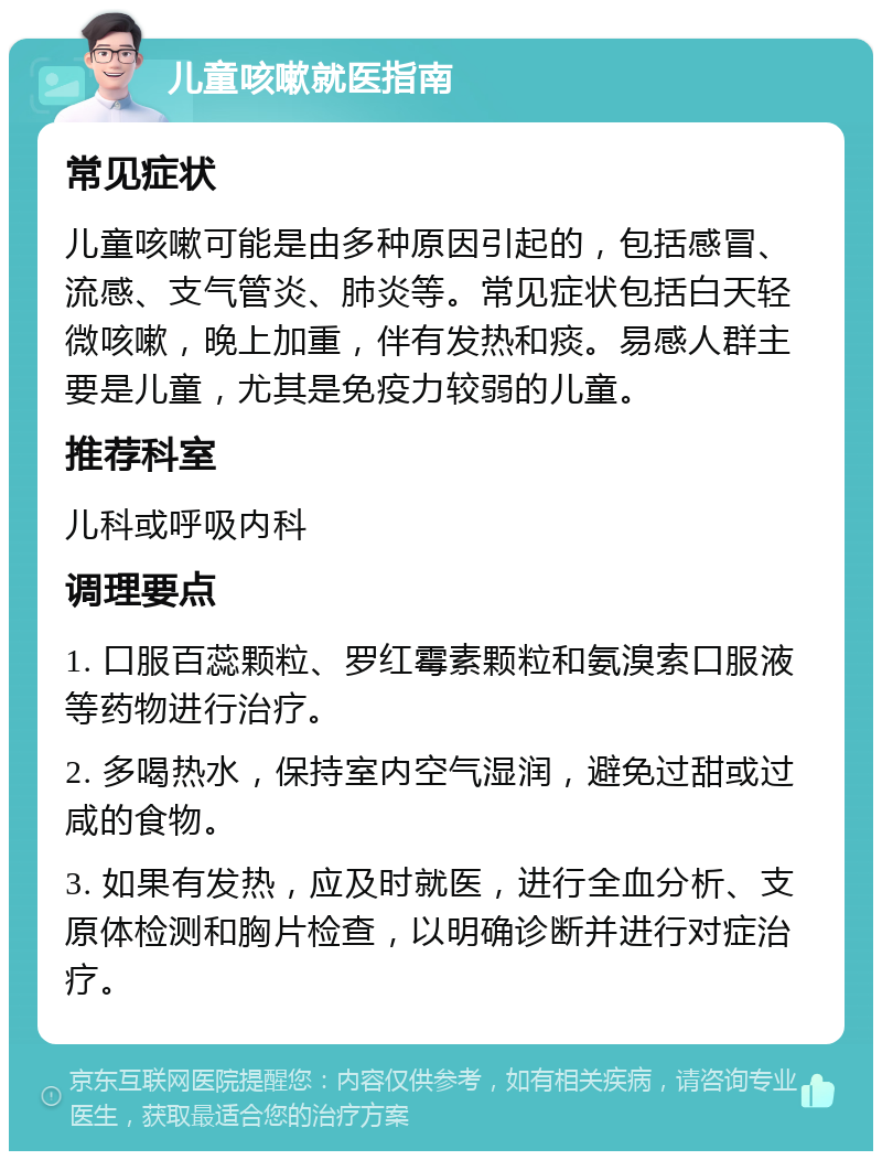 儿童咳嗽就医指南 常见症状 儿童咳嗽可能是由多种原因引起的，包括感冒、流感、支气管炎、肺炎等。常见症状包括白天轻微咳嗽，晚上加重，伴有发热和痰。易感人群主要是儿童，尤其是免疫力较弱的儿童。 推荐科室 儿科或呼吸内科 调理要点 1. 口服百蕊颗粒、罗红霉素颗粒和氨溴索口服液等药物进行治疗。 2. 多喝热水，保持室内空气湿润，避免过甜或过咸的食物。 3. 如果有发热，应及时就医，进行全血分析、支原体检测和胸片检查，以明确诊断并进行对症治疗。