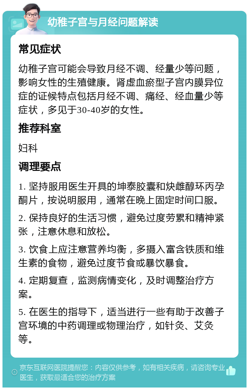 幼稚子宫与月经问题解读 常见症状 幼稚子宫可能会导致月经不调、经量少等问题，影响女性的生殖健康。肾虚血瘀型子宫内膜异位症的证候特点包括月经不调、痛经、经血量少等症状，多见于30-40岁的女性。 推荐科室 妇科 调理要点 1. 坚持服用医生开具的坤泰胶囊和炔雌醇环丙孕酮片，按说明服用，通常在晚上固定时间口服。 2. 保持良好的生活习惯，避免过度劳累和精神紧张，注意休息和放松。 3. 饮食上应注意营养均衡，多摄入富含铁质和维生素的食物，避免过度节食或暴饮暴食。 4. 定期复查，监测病情变化，及时调整治疗方案。 5. 在医生的指导下，适当进行一些有助于改善子宫环境的中药调理或物理治疗，如针灸、艾灸等。