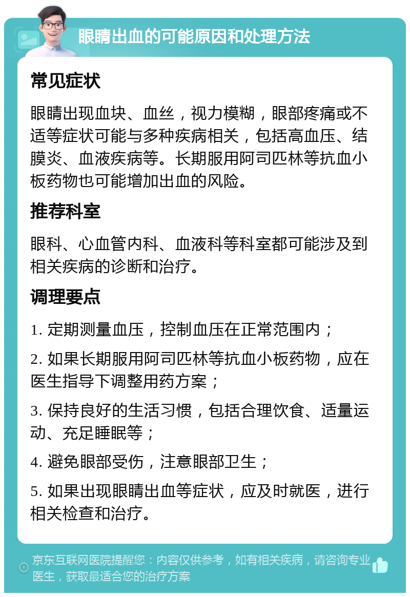 眼睛出血的可能原因和处理方法 常见症状 眼睛出现血块、血丝，视力模糊，眼部疼痛或不适等症状可能与多种疾病相关，包括高血压、结膜炎、血液疾病等。长期服用阿司匹林等抗血小板药物也可能增加出血的风险。 推荐科室 眼科、心血管内科、血液科等科室都可能涉及到相关疾病的诊断和治疗。 调理要点 1. 定期测量血压，控制血压在正常范围内； 2. 如果长期服用阿司匹林等抗血小板药物，应在医生指导下调整用药方案； 3. 保持良好的生活习惯，包括合理饮食、适量运动、充足睡眠等； 4. 避免眼部受伤，注意眼部卫生； 5. 如果出现眼睛出血等症状，应及时就医，进行相关检查和治疗。