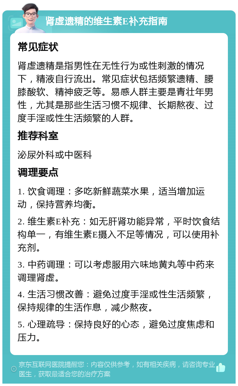 肾虚遗精的维生素E补充指南 常见症状 肾虚遗精是指男性在无性行为或性刺激的情况下，精液自行流出。常见症状包括频繁遗精、腰膝酸软、精神疲乏等。易感人群主要是青壮年男性，尤其是那些生活习惯不规律、长期熬夜、过度手淫或性生活频繁的人群。 推荐科室 泌尿外科或中医科 调理要点 1. 饮食调理：多吃新鲜蔬菜水果，适当增加运动，保持营养均衡。 2. 维生素E补充：如无肝肾功能异常，平时饮食结构单一，有维生素E摄入不足等情况，可以使用补充剂。 3. 中药调理：可以考虑服用六味地黄丸等中药来调理肾虚。 4. 生活习惯改善：避免过度手淫或性生活频繁，保持规律的生活作息，减少熬夜。 5. 心理疏导：保持良好的心态，避免过度焦虑和压力。