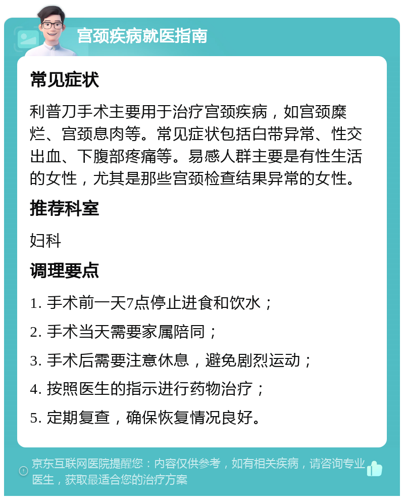 宫颈疾病就医指南 常见症状 利普刀手术主要用于治疗宫颈疾病，如宫颈糜烂、宫颈息肉等。常见症状包括白带异常、性交出血、下腹部疼痛等。易感人群主要是有性生活的女性，尤其是那些宫颈检查结果异常的女性。 推荐科室 妇科 调理要点 1. 手术前一天7点停止进食和饮水； 2. 手术当天需要家属陪同； 3. 手术后需要注意休息，避免剧烈运动； 4. 按照医生的指示进行药物治疗； 5. 定期复查，确保恢复情况良好。