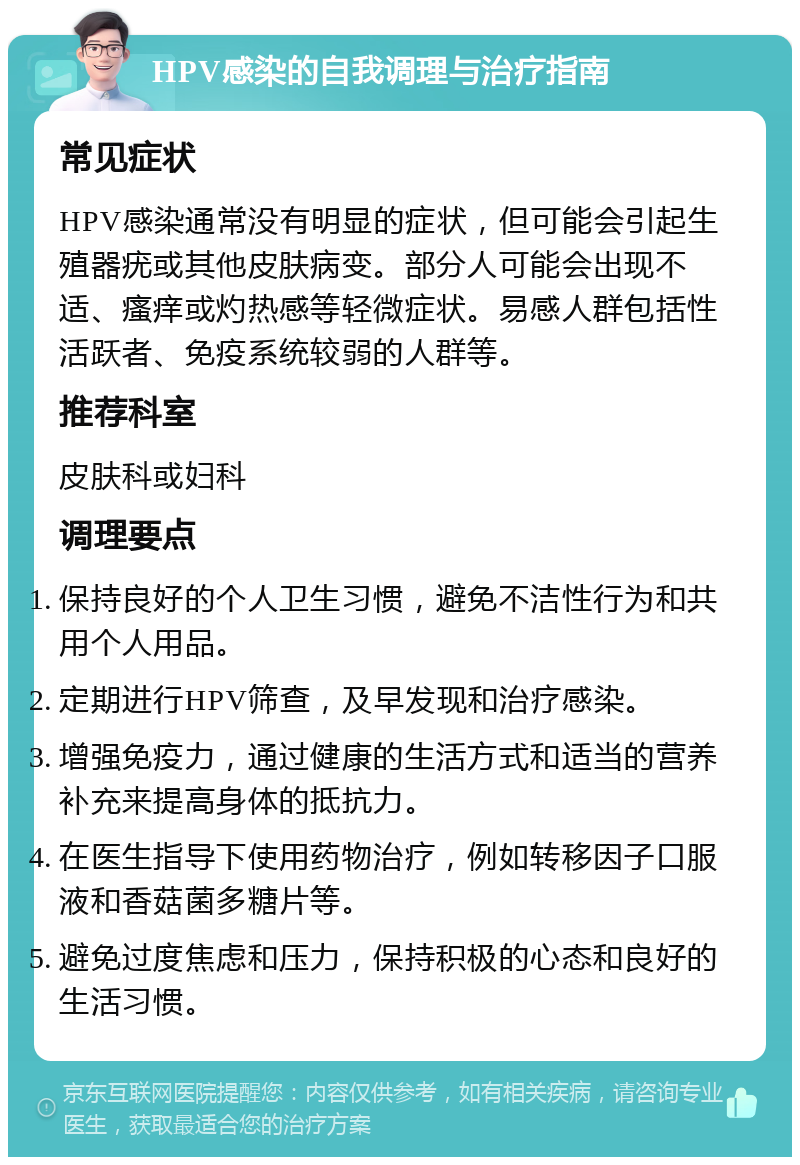 HPV感染的自我调理与治疗指南 常见症状 HPV感染通常没有明显的症状，但可能会引起生殖器疣或其他皮肤病变。部分人可能会出现不适、瘙痒或灼热感等轻微症状。易感人群包括性活跃者、免疫系统较弱的人群等。 推荐科室 皮肤科或妇科 调理要点 保持良好的个人卫生习惯，避免不洁性行为和共用个人用品。 定期进行HPV筛查，及早发现和治疗感染。 增强免疫力，通过健康的生活方式和适当的营养补充来提高身体的抵抗力。 在医生指导下使用药物治疗，例如转移因子口服液和香菇菌多糖片等。 避免过度焦虑和压力，保持积极的心态和良好的生活习惯。