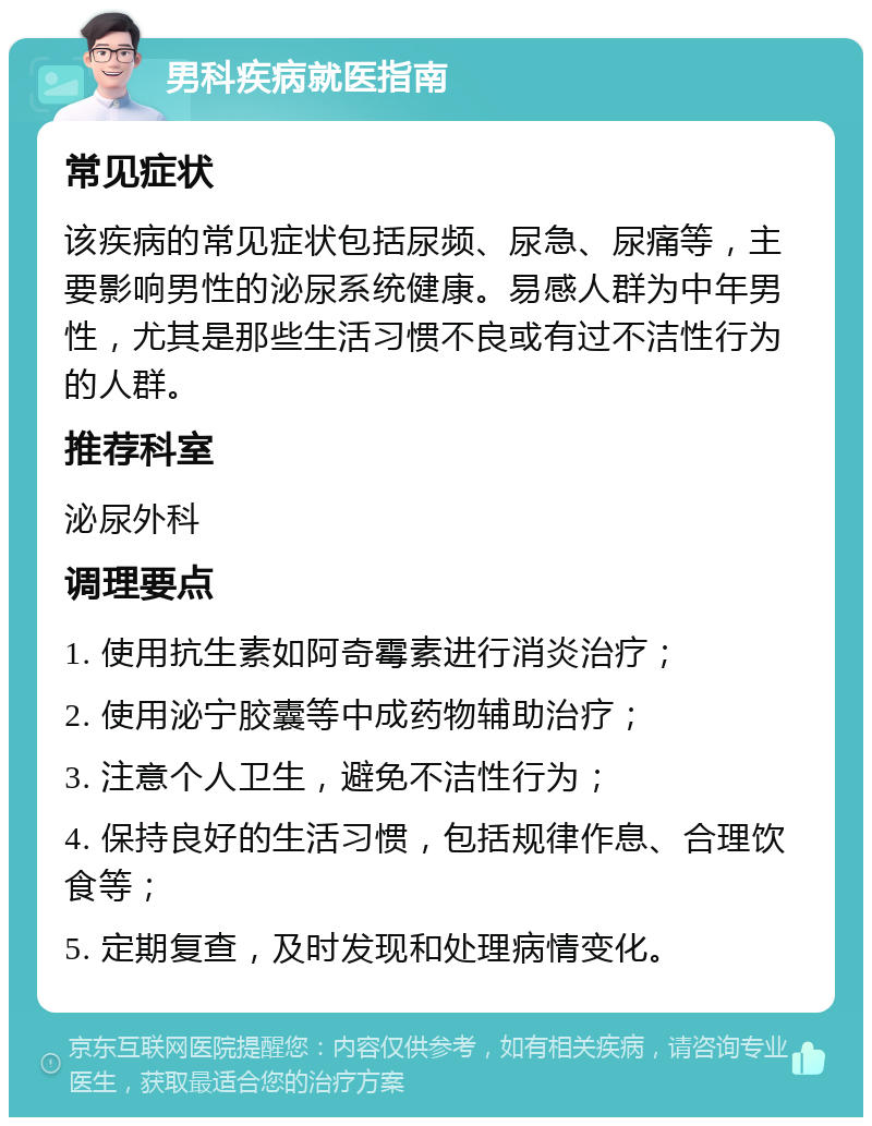 男科疾病就医指南 常见症状 该疾病的常见症状包括尿频、尿急、尿痛等，主要影响男性的泌尿系统健康。易感人群为中年男性，尤其是那些生活习惯不良或有过不洁性行为的人群。 推荐科室 泌尿外科 调理要点 1. 使用抗生素如阿奇霉素进行消炎治疗； 2. 使用泌宁胶囊等中成药物辅助治疗； 3. 注意个人卫生，避免不洁性行为； 4. 保持良好的生活习惯，包括规律作息、合理饮食等； 5. 定期复查，及时发现和处理病情变化。