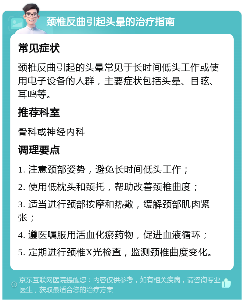 颈椎反曲引起头晕的治疗指南 常见症状 颈椎反曲引起的头晕常见于长时间低头工作或使用电子设备的人群，主要症状包括头晕、目眩、耳鸣等。 推荐科室 骨科或神经内科 调理要点 1. 注意颈部姿势，避免长时间低头工作； 2. 使用低枕头和颈托，帮助改善颈椎曲度； 3. 适当进行颈部按摩和热敷，缓解颈部肌肉紧张； 4. 遵医嘱服用活血化瘀药物，促进血液循环； 5. 定期进行颈椎X光检查，监测颈椎曲度变化。