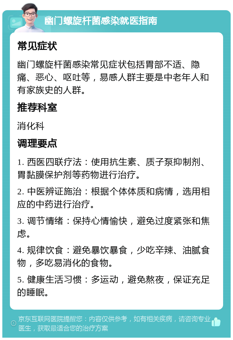 幽门螺旋杆菌感染就医指南 常见症状 幽门螺旋杆菌感染常见症状包括胃部不适、隐痛、恶心、呕吐等，易感人群主要是中老年人和有家族史的人群。 推荐科室 消化科 调理要点 1. 西医四联疗法：使用抗生素、质子泵抑制剂、胃黏膜保护剂等药物进行治疗。 2. 中医辨证施治：根据个体体质和病情，选用相应的中药进行治疗。 3. 调节情绪：保持心情愉快，避免过度紧张和焦虑。 4. 规律饮食：避免暴饮暴食，少吃辛辣、油腻食物，多吃易消化的食物。 5. 健康生活习惯：多运动，避免熬夜，保证充足的睡眠。