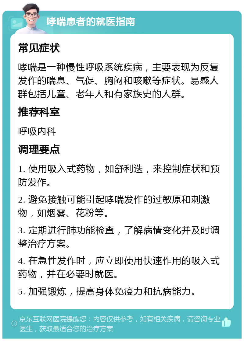 哮喘患者的就医指南 常见症状 哮喘是一种慢性呼吸系统疾病，主要表现为反复发作的喘息、气促、胸闷和咳嗽等症状。易感人群包括儿童、老年人和有家族史的人群。 推荐科室 呼吸内科 调理要点 1. 使用吸入式药物，如舒利迭，来控制症状和预防发作。 2. 避免接触可能引起哮喘发作的过敏原和刺激物，如烟雾、花粉等。 3. 定期进行肺功能检查，了解病情变化并及时调整治疗方案。 4. 在急性发作时，应立即使用快速作用的吸入式药物，并在必要时就医。 5. 加强锻炼，提高身体免疫力和抗病能力。