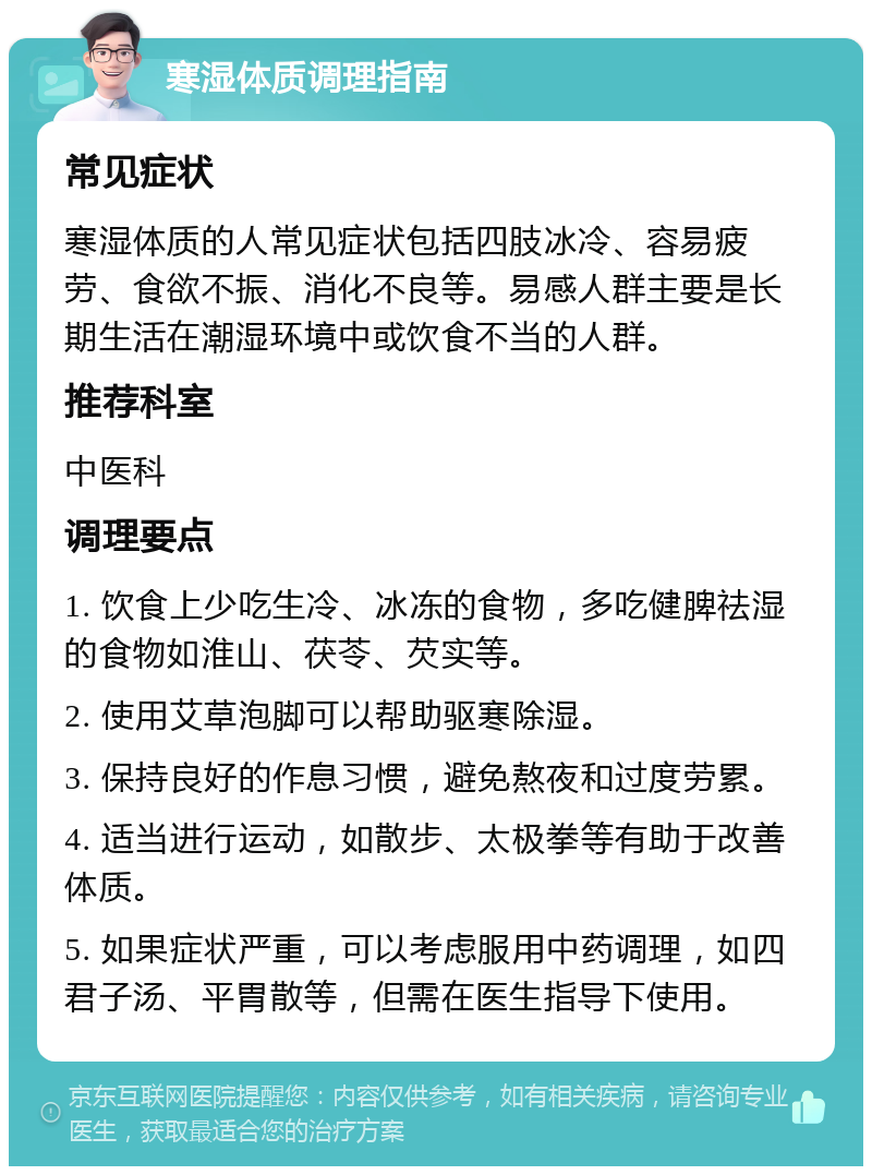 寒湿体质调理指南 常见症状 寒湿体质的人常见症状包括四肢冰冷、容易疲劳、食欲不振、消化不良等。易感人群主要是长期生活在潮湿环境中或饮食不当的人群。 推荐科室 中医科 调理要点 1. 饮食上少吃生冷、冰冻的食物，多吃健脾祛湿的食物如淮山、茯苓、芡实等。 2. 使用艾草泡脚可以帮助驱寒除湿。 3. 保持良好的作息习惯，避免熬夜和过度劳累。 4. 适当进行运动，如散步、太极拳等有助于改善体质。 5. 如果症状严重，可以考虑服用中药调理，如四君子汤、平胃散等，但需在医生指导下使用。