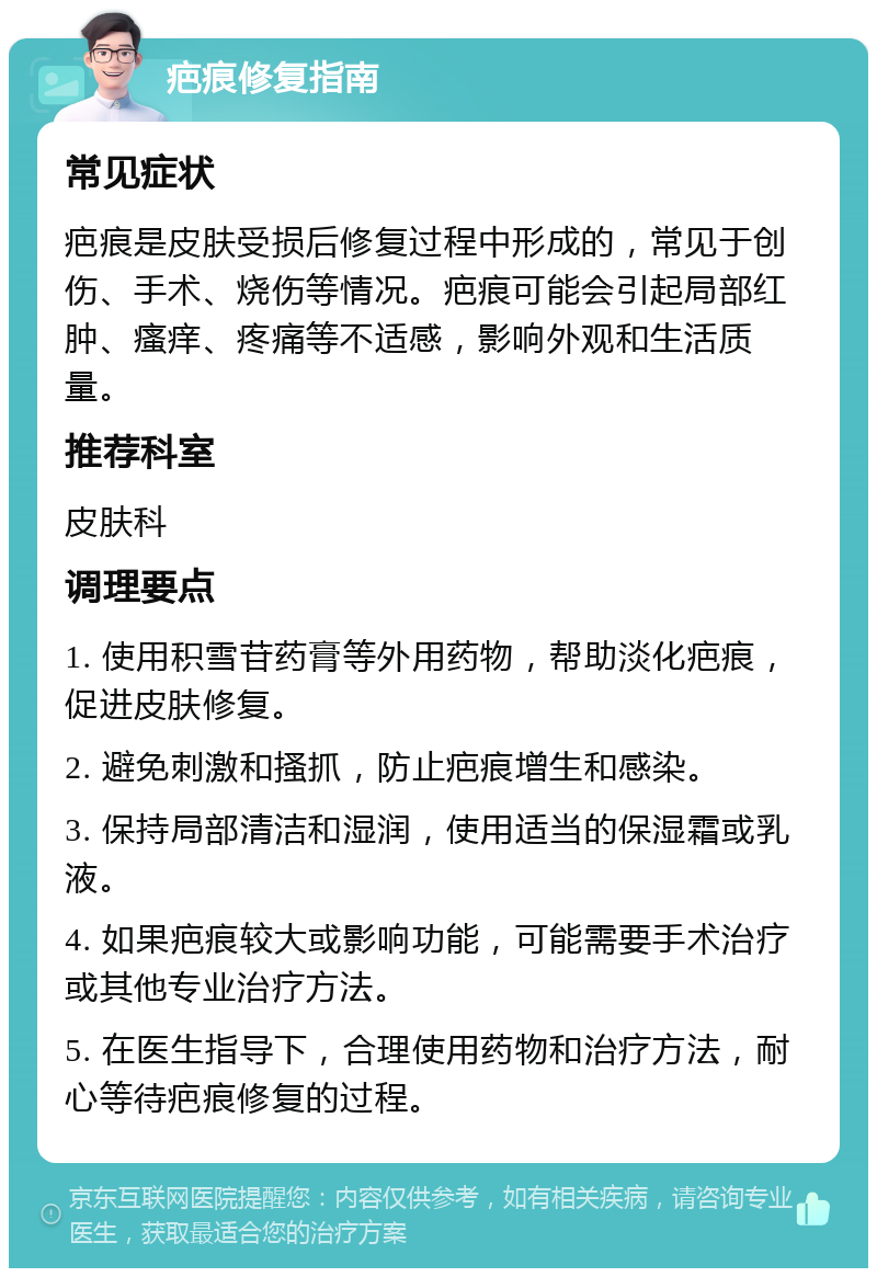 疤痕修复指南 常见症状 疤痕是皮肤受损后修复过程中形成的，常见于创伤、手术、烧伤等情况。疤痕可能会引起局部红肿、瘙痒、疼痛等不适感，影响外观和生活质量。 推荐科室 皮肤科 调理要点 1. 使用积雪苷药膏等外用药物，帮助淡化疤痕，促进皮肤修复。 2. 避免刺激和搔抓，防止疤痕增生和感染。 3. 保持局部清洁和湿润，使用适当的保湿霜或乳液。 4. 如果疤痕较大或影响功能，可能需要手术治疗或其他专业治疗方法。 5. 在医生指导下，合理使用药物和治疗方法，耐心等待疤痕修复的过程。