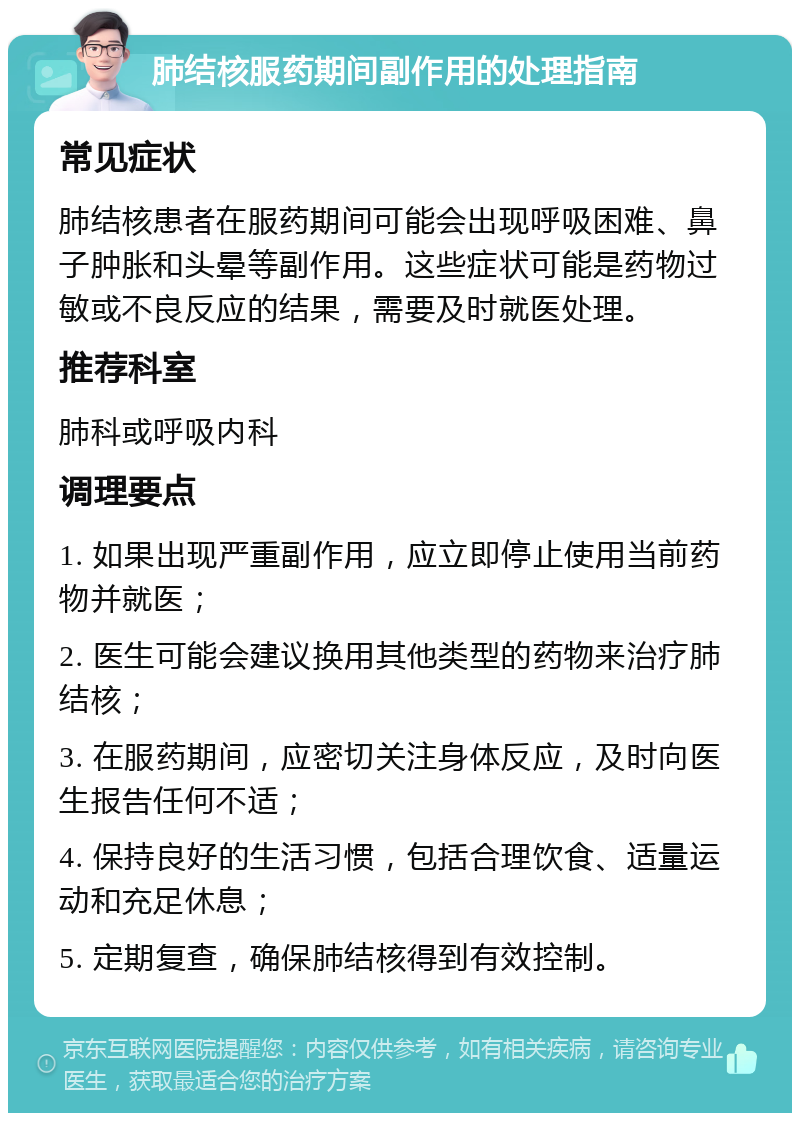 肺结核服药期间副作用的处理指南 常见症状 肺结核患者在服药期间可能会出现呼吸困难、鼻子肿胀和头晕等副作用。这些症状可能是药物过敏或不良反应的结果，需要及时就医处理。 推荐科室 肺科或呼吸内科 调理要点 1. 如果出现严重副作用，应立即停止使用当前药物并就医； 2. 医生可能会建议换用其他类型的药物来治疗肺结核； 3. 在服药期间，应密切关注身体反应，及时向医生报告任何不适； 4. 保持良好的生活习惯，包括合理饮食、适量运动和充足休息； 5. 定期复查，确保肺结核得到有效控制。