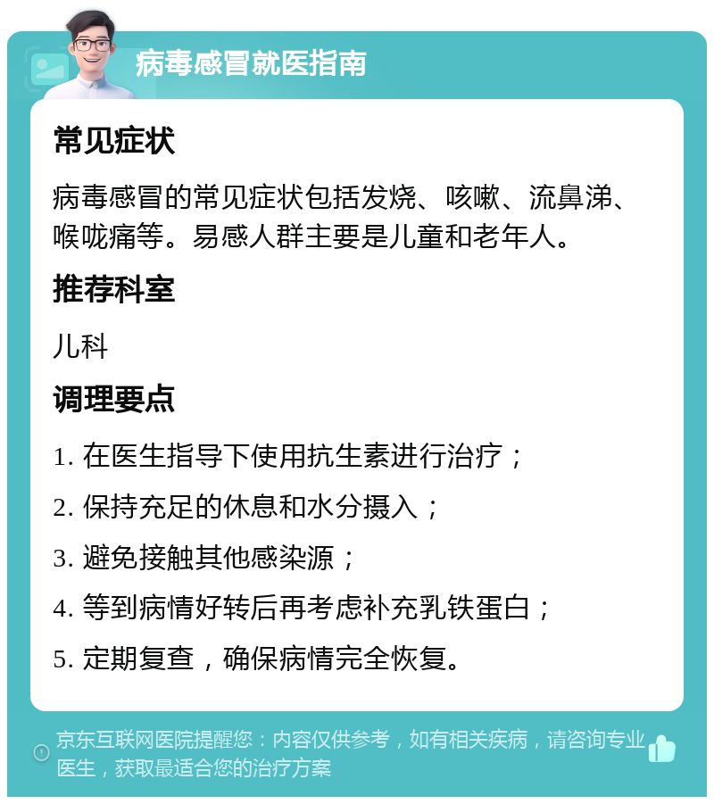 病毒感冒就医指南 常见症状 病毒感冒的常见症状包括发烧、咳嗽、流鼻涕、喉咙痛等。易感人群主要是儿童和老年人。 推荐科室 儿科 调理要点 1. 在医生指导下使用抗生素进行治疗； 2. 保持充足的休息和水分摄入； 3. 避免接触其他感染源； 4. 等到病情好转后再考虑补充乳铁蛋白； 5. 定期复查，确保病情完全恢复。