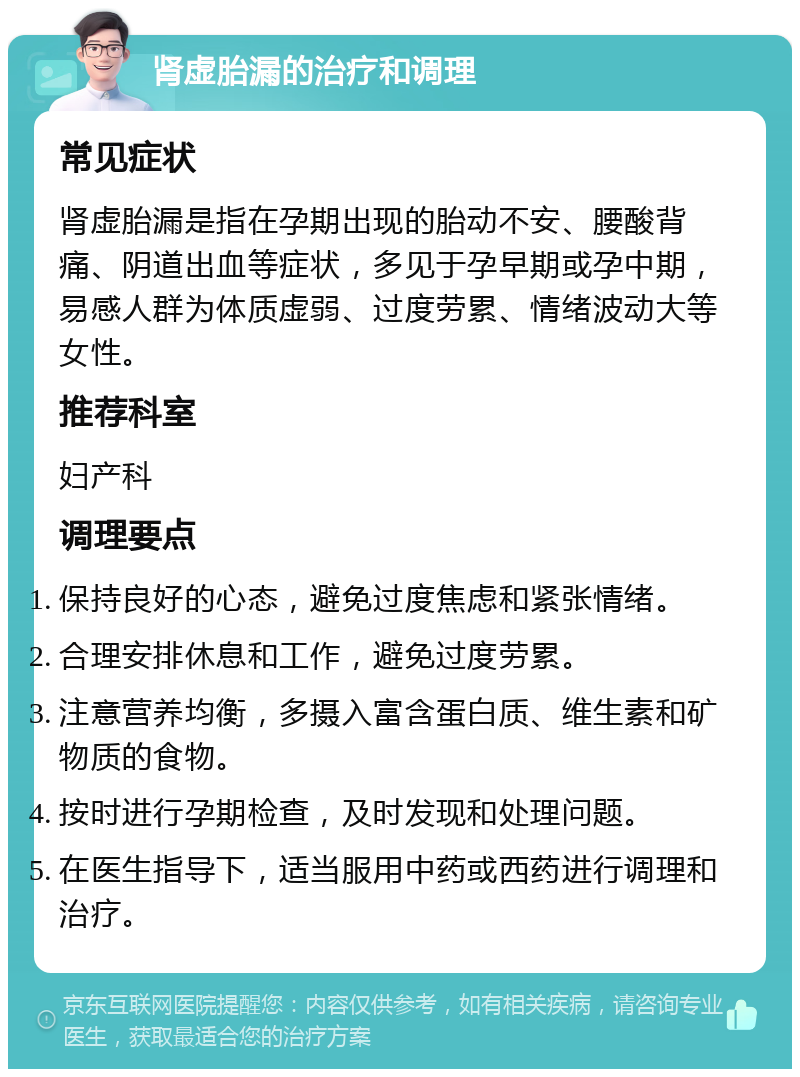 肾虚胎漏的治疗和调理 常见症状 肾虚胎漏是指在孕期出现的胎动不安、腰酸背痛、阴道出血等症状，多见于孕早期或孕中期，易感人群为体质虚弱、过度劳累、情绪波动大等女性。 推荐科室 妇产科 调理要点 保持良好的心态，避免过度焦虑和紧张情绪。 合理安排休息和工作，避免过度劳累。 注意营养均衡，多摄入富含蛋白质、维生素和矿物质的食物。 按时进行孕期检查，及时发现和处理问题。 在医生指导下，适当服用中药或西药进行调理和治疗。