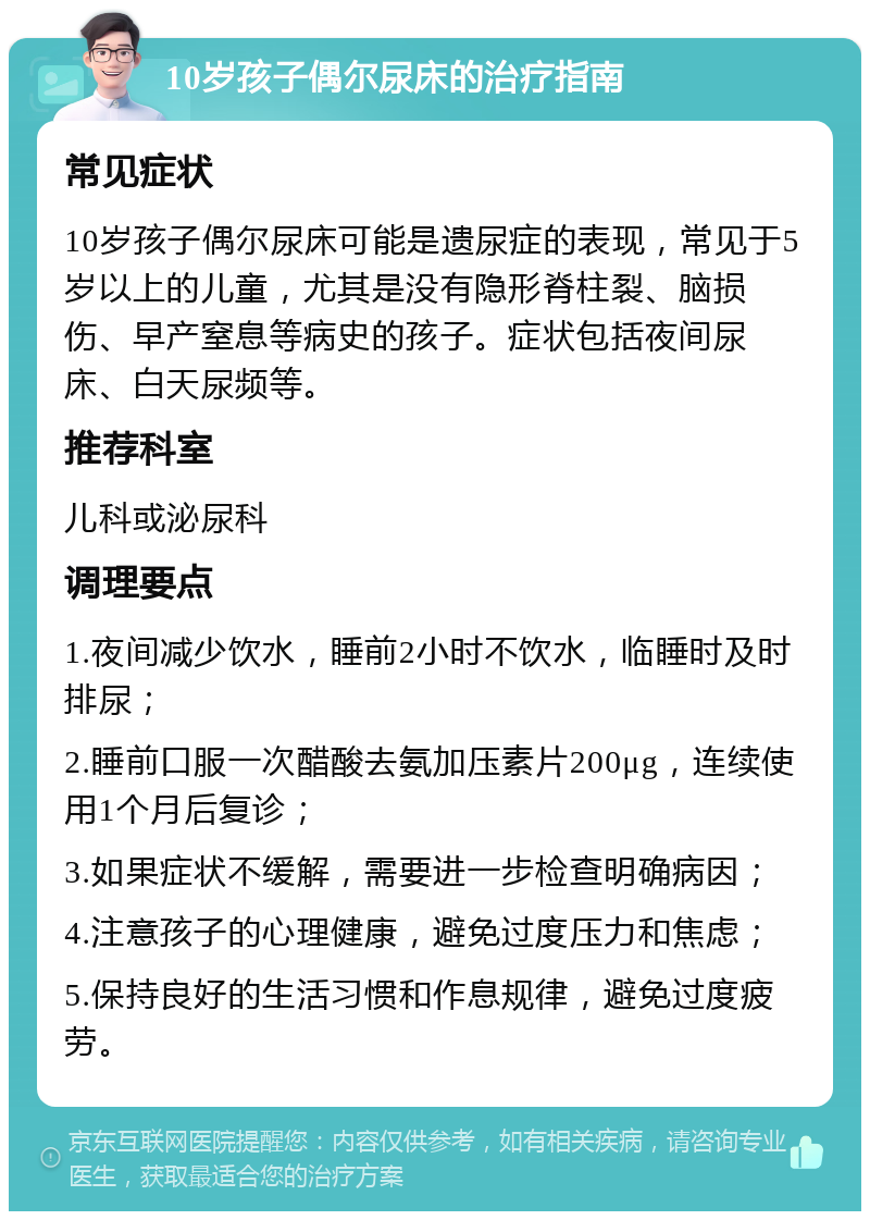 10岁孩子偶尔尿床的治疗指南 常见症状 10岁孩子偶尔尿床可能是遗尿症的表现，常见于5岁以上的儿童，尤其是没有隐形脊柱裂、脑损伤、早产窒息等病史的孩子。症状包括夜间尿床、白天尿频等。 推荐科室 儿科或泌尿科 调理要点 1.夜间减少饮水，睡前2小时不饮水，临睡时及时排尿； 2.睡前口服一次醋酸去氨加压素片200μg，连续使用1个月后复诊； 3.如果症状不缓解，需要进一步检查明确病因； 4.注意孩子的心理健康，避免过度压力和焦虑； 5.保持良好的生活习惯和作息规律，避免过度疲劳。