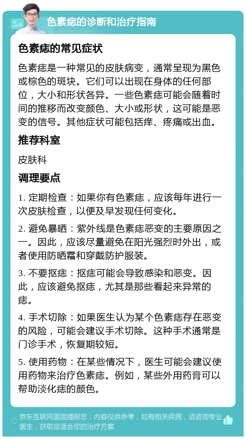 色素痣的诊断和治疗指南 色素痣的常见症状 色素痣是一种常见的皮肤病变，通常呈现为黑色或棕色的斑块。它们可以出现在身体的任何部位，大小和形状各异。一些色素痣可能会随着时间的推移而改变颜色、大小或形状，这可能是恶变的信号。其他症状可能包括痒、疼痛或出血。 推荐科室 皮肤科 调理要点 1. 定期检查：如果你有色素痣，应该每年进行一次皮肤检查，以便及早发现任何变化。 2. 避免暴晒：紫外线是色素痣恶变的主要原因之一。因此，应该尽量避免在阳光强烈时外出，或者使用防晒霜和穿戴防护服装。 3. 不要抠痣：抠痣可能会导致感染和恶变。因此，应该避免抠痣，尤其是那些看起来异常的痣。 4. 手术切除：如果医生认为某个色素痣存在恶变的风险，可能会建议手术切除。这种手术通常是门诊手术，恢复期较短。 5. 使用药物：在某些情况下，医生可能会建议使用药物来治疗色素痣。例如，某些外用药膏可以帮助淡化痣的颜色。