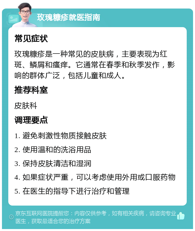 玫瑰糠疹就医指南 常见症状 玫瑰糠疹是一种常见的皮肤病，主要表现为红斑、鳞屑和瘙痒。它通常在春季和秋季发作，影响的群体广泛，包括儿童和成人。 推荐科室 皮肤科 调理要点 1. 避免刺激性物质接触皮肤 2. 使用温和的洗浴用品 3. 保持皮肤清洁和湿润 4. 如果症状严重，可以考虑使用外用或口服药物 5. 在医生的指导下进行治疗和管理