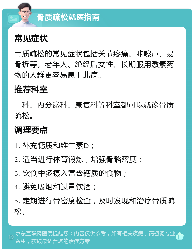 骨质疏松就医指南 常见症状 骨质疏松的常见症状包括关节疼痛、咔嚓声、易骨折等。老年人、绝经后女性、长期服用激素药物的人群更容易患上此病。 推荐科室 骨科、内分泌科、康复科等科室都可以就诊骨质疏松。 调理要点 1. 补充钙质和维生素D； 2. 适当进行体育锻炼，增强骨骼密度； 3. 饮食中多摄入富含钙质的食物； 4. 避免吸烟和过量饮酒； 5. 定期进行骨密度检查，及时发现和治疗骨质疏松。