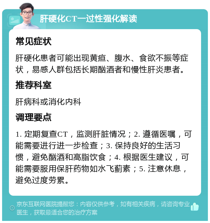 肝硬化CT一过性强化解读 常见症状 肝硬化患者可能出现黄疸、腹水、食欲不振等症状，易感人群包括长期酗酒者和慢性肝炎患者。 推荐科室 肝病科或消化内科 调理要点 1. 定期复查CT，监测肝脏情况；2. 遵循医嘱，可能需要进行进一步检查；3. 保持良好的生活习惯，避免酗酒和高脂饮食；4. 根据医生建议，可能需要服用保肝药物如水飞蓟素；5. 注意休息，避免过度劳累。