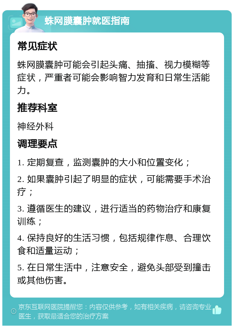 蛛网膜囊肿就医指南 常见症状 蛛网膜囊肿可能会引起头痛、抽搐、视力模糊等症状，严重者可能会影响智力发育和日常生活能力。 推荐科室 神经外科 调理要点 1. 定期复查，监测囊肿的大小和位置变化； 2. 如果囊肿引起了明显的症状，可能需要手术治疗； 3. 遵循医生的建议，进行适当的药物治疗和康复训练； 4. 保持良好的生活习惯，包括规律作息、合理饮食和适量运动； 5. 在日常生活中，注意安全，避免头部受到撞击或其他伤害。