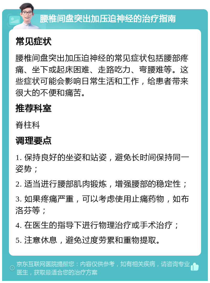 腰椎间盘突出加压迫神经的治疗指南 常见症状 腰椎间盘突出加压迫神经的常见症状包括腰部疼痛、坐下或起床困难、走路吃力、弯腰难等。这些症状可能会影响日常生活和工作，给患者带来很大的不便和痛苦。 推荐科室 脊柱科 调理要点 1. 保持良好的坐姿和站姿，避免长时间保持同一姿势； 2. 适当进行腰部肌肉锻炼，增强腰部的稳定性； 3. 如果疼痛严重，可以考虑使用止痛药物，如布洛芬等； 4. 在医生的指导下进行物理治疗或手术治疗； 5. 注意休息，避免过度劳累和重物提取。