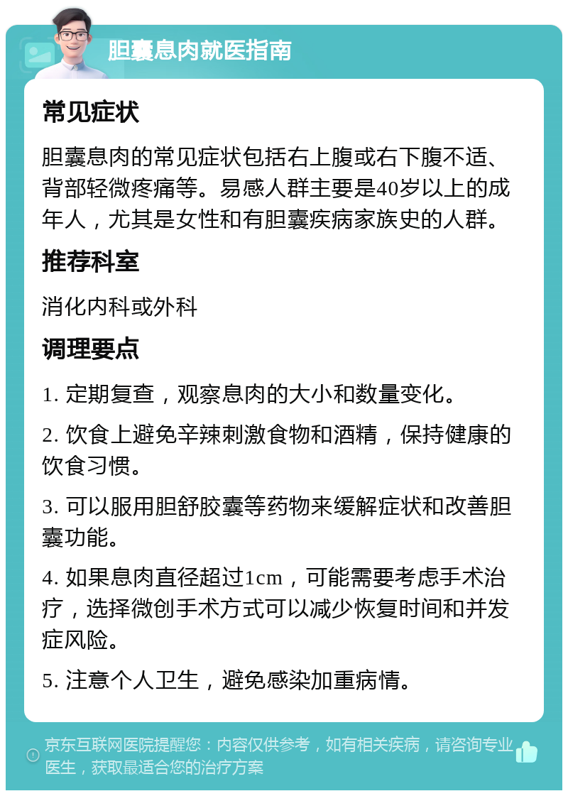 胆囊息肉就医指南 常见症状 胆囊息肉的常见症状包括右上腹或右下腹不适、背部轻微疼痛等。易感人群主要是40岁以上的成年人，尤其是女性和有胆囊疾病家族史的人群。 推荐科室 消化内科或外科 调理要点 1. 定期复查，观察息肉的大小和数量变化。 2. 饮食上避免辛辣刺激食物和酒精，保持健康的饮食习惯。 3. 可以服用胆舒胶囊等药物来缓解症状和改善胆囊功能。 4. 如果息肉直径超过1cm，可能需要考虑手术治疗，选择微创手术方式可以减少恢复时间和并发症风险。 5. 注意个人卫生，避免感染加重病情。