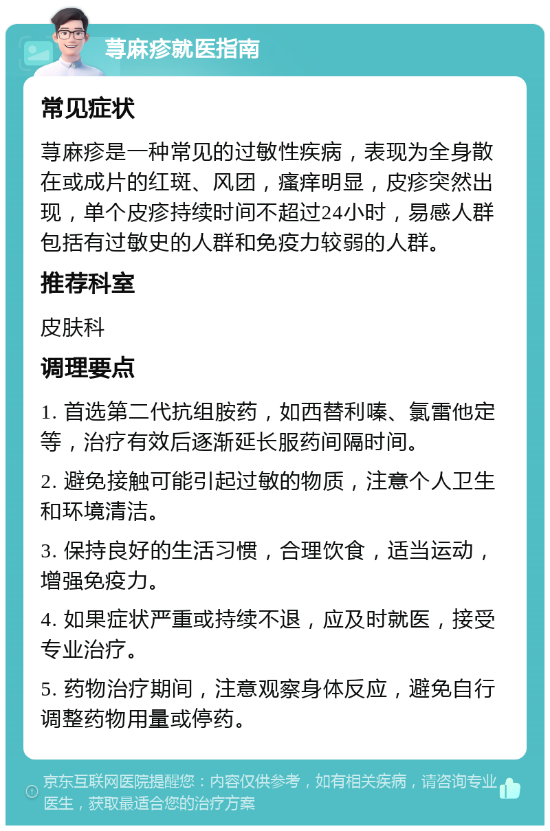 荨麻疹就医指南 常见症状 荨麻疹是一种常见的过敏性疾病，表现为全身散在或成片的红斑、风团，瘙痒明显，皮疹突然出现，单个皮疹持续时间不超过24小时，易感人群包括有过敏史的人群和免疫力较弱的人群。 推荐科室 皮肤科 调理要点 1. 首选第二代抗组胺药，如西替利嗪、氯雷他定等，治疗有效后逐渐延长服药间隔时间。 2. 避免接触可能引起过敏的物质，注意个人卫生和环境清洁。 3. 保持良好的生活习惯，合理饮食，适当运动，增强免疫力。 4. 如果症状严重或持续不退，应及时就医，接受专业治疗。 5. 药物治疗期间，注意观察身体反应，避免自行调整药物用量或停药。