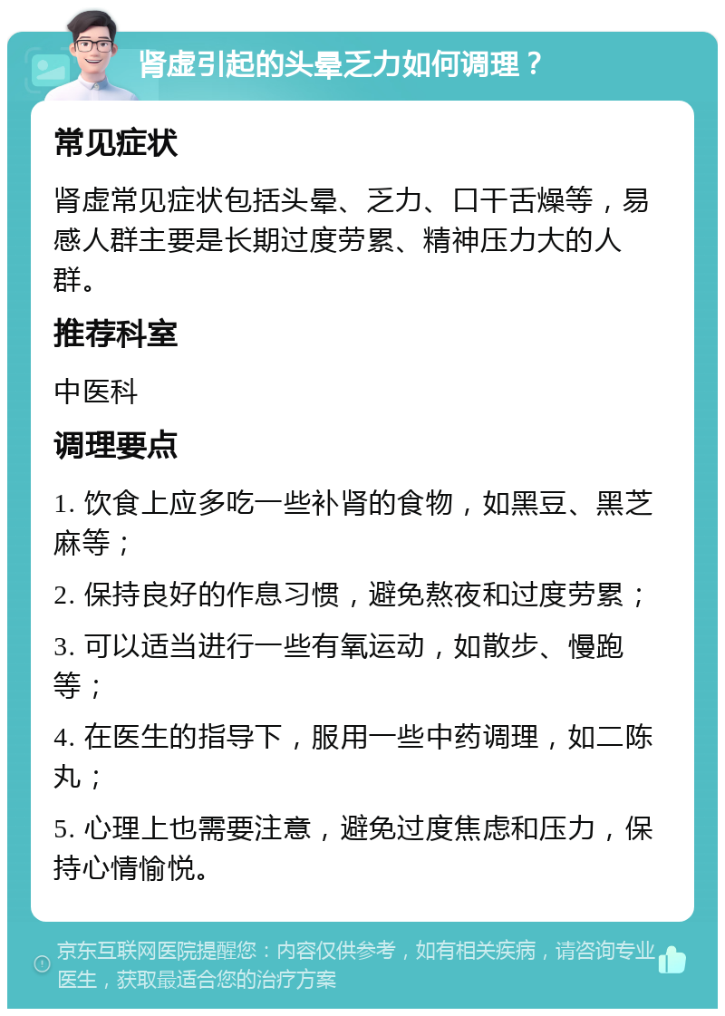 肾虚引起的头晕乏力如何调理？ 常见症状 肾虚常见症状包括头晕、乏力、口干舌燥等，易感人群主要是长期过度劳累、精神压力大的人群。 推荐科室 中医科 调理要点 1. 饮食上应多吃一些补肾的食物，如黑豆、黑芝麻等； 2. 保持良好的作息习惯，避免熬夜和过度劳累； 3. 可以适当进行一些有氧运动，如散步、慢跑等； 4. 在医生的指导下，服用一些中药调理，如二陈丸； 5. 心理上也需要注意，避免过度焦虑和压力，保持心情愉悦。