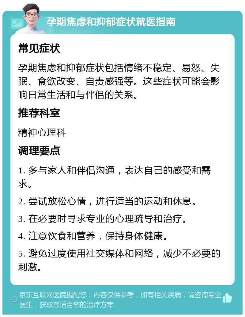 孕期焦虑和抑郁症状就医指南 常见症状 孕期焦虑和抑郁症状包括情绪不稳定、易怒、失眠、食欲改变、自责感强等。这些症状可能会影响日常生活和与伴侣的关系。 推荐科室 精神心理科 调理要点 1. 多与家人和伴侣沟通，表达自己的感受和需求。 2. 尝试放松心情，进行适当的运动和休息。 3. 在必要时寻求专业的心理疏导和治疗。 4. 注意饮食和营养，保持身体健康。 5. 避免过度使用社交媒体和网络，减少不必要的刺激。