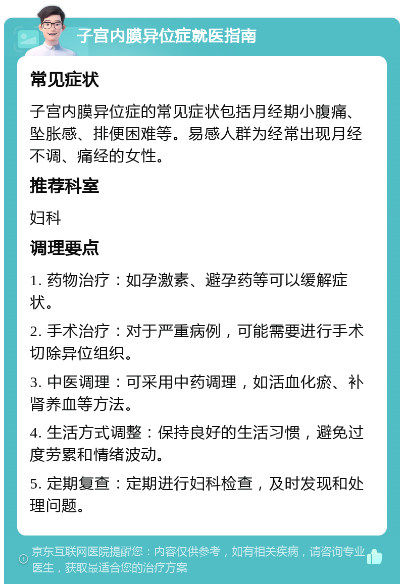 子宫内膜异位症就医指南 常见症状 子宫内膜异位症的常见症状包括月经期小腹痛、坠胀感、排便困难等。易感人群为经常出现月经不调、痛经的女性。 推荐科室 妇科 调理要点 1. 药物治疗：如孕激素、避孕药等可以缓解症状。 2. 手术治疗：对于严重病例，可能需要进行手术切除异位组织。 3. 中医调理：可采用中药调理，如活血化瘀、补肾养血等方法。 4. 生活方式调整：保持良好的生活习惯，避免过度劳累和情绪波动。 5. 定期复查：定期进行妇科检查，及时发现和处理问题。