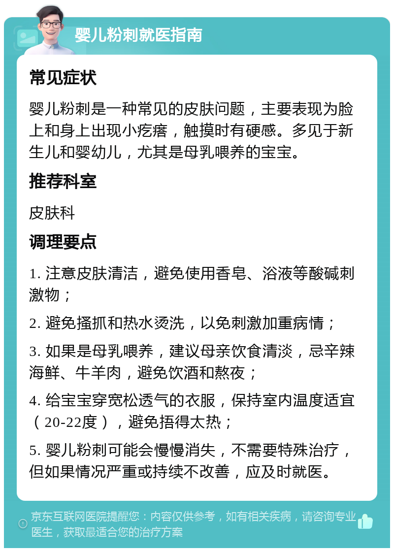 婴儿粉刺就医指南 常见症状 婴儿粉刺是一种常见的皮肤问题，主要表现为脸上和身上出现小疙瘩，触摸时有硬感。多见于新生儿和婴幼儿，尤其是母乳喂养的宝宝。 推荐科室 皮肤科 调理要点 1. 注意皮肤清洁，避免使用香皂、浴液等酸碱刺激物； 2. 避免搔抓和热水烫洗，以免刺激加重病情； 3. 如果是母乳喂养，建议母亲饮食清淡，忌辛辣海鲜、牛羊肉，避免饮酒和熬夜； 4. 给宝宝穿宽松透气的衣服，保持室内温度适宜（20-22度），避免捂得太热； 5. 婴儿粉刺可能会慢慢消失，不需要特殊治疗，但如果情况严重或持续不改善，应及时就医。