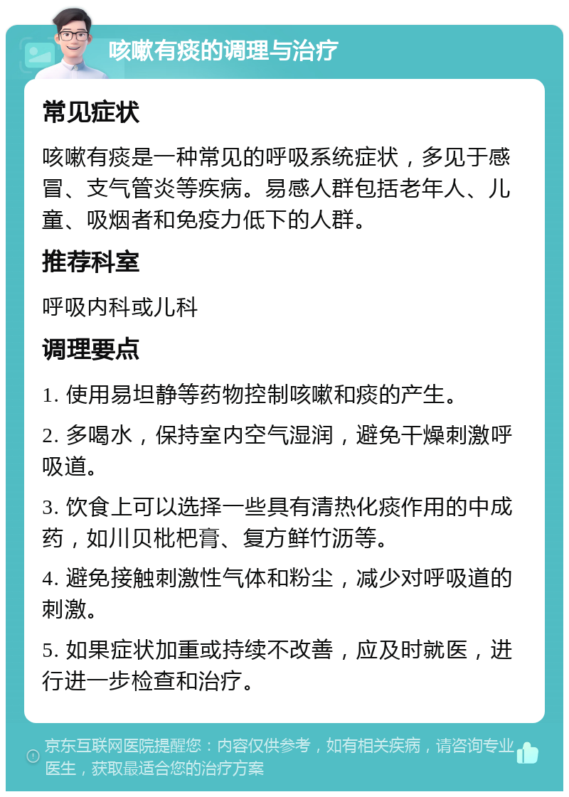 咳嗽有痰的调理与治疗 常见症状 咳嗽有痰是一种常见的呼吸系统症状，多见于感冒、支气管炎等疾病。易感人群包括老年人、儿童、吸烟者和免疫力低下的人群。 推荐科室 呼吸内科或儿科 调理要点 1. 使用易坦静等药物控制咳嗽和痰的产生。 2. 多喝水，保持室内空气湿润，避免干燥刺激呼吸道。 3. 饮食上可以选择一些具有清热化痰作用的中成药，如川贝枇杷膏、复方鲜竹沥等。 4. 避免接触刺激性气体和粉尘，减少对呼吸道的刺激。 5. 如果症状加重或持续不改善，应及时就医，进行进一步检查和治疗。