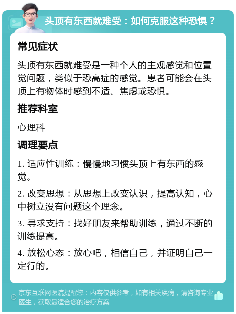 头顶有东西就难受：如何克服这种恐惧？ 常见症状 头顶有东西就难受是一种个人的主观感觉和位置觉问题，类似于恐高症的感觉。患者可能会在头顶上有物体时感到不适、焦虑或恐惧。 推荐科室 心理科 调理要点 1. 适应性训练：慢慢地习惯头顶上有东西的感觉。 2. 改变思想：从思想上改变认识，提高认知，心中树立没有问题这个理念。 3. 寻求支持：找好朋友来帮助训练，通过不断的训练提高。 4. 放松心态：放心吧，相信自己，并证明自己一定行的。