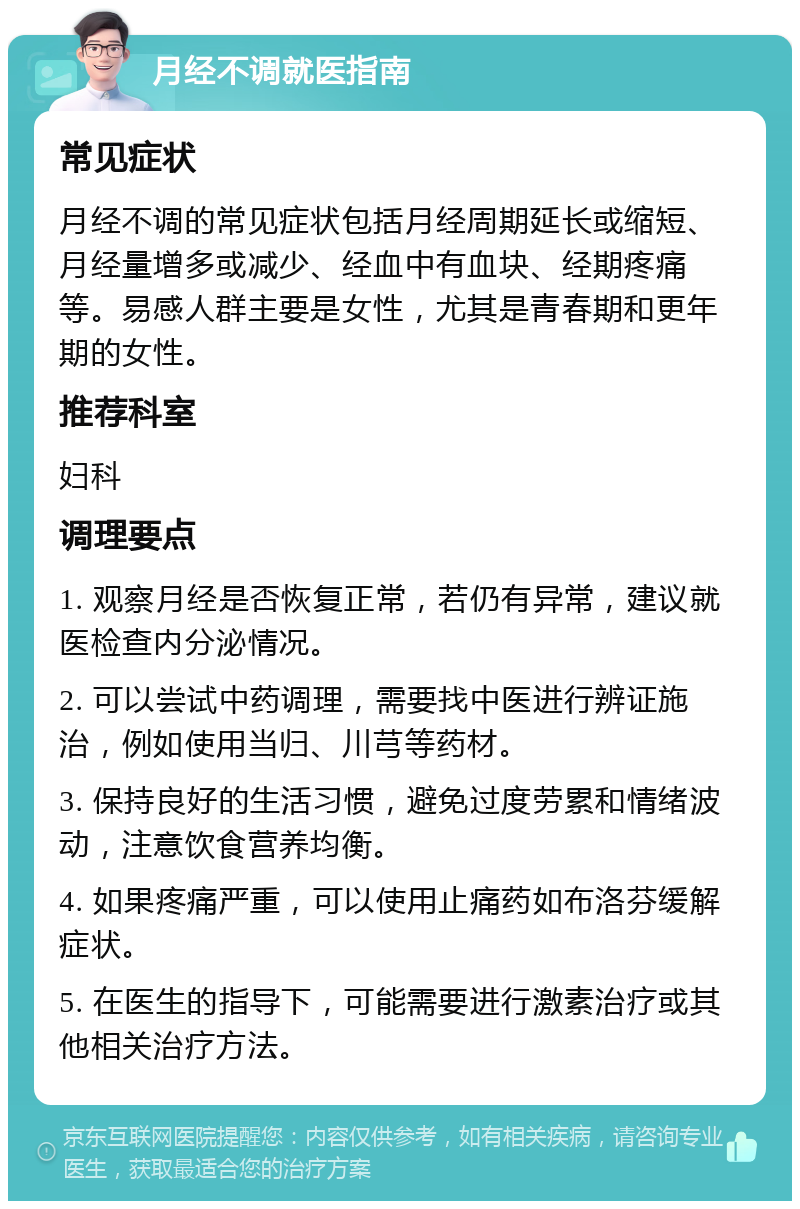 月经不调就医指南 常见症状 月经不调的常见症状包括月经周期延长或缩短、月经量增多或减少、经血中有血块、经期疼痛等。易感人群主要是女性，尤其是青春期和更年期的女性。 推荐科室 妇科 调理要点 1. 观察月经是否恢复正常，若仍有异常，建议就医检查内分泌情况。 2. 可以尝试中药调理，需要找中医进行辨证施治，例如使用当归、川芎等药材。 3. 保持良好的生活习惯，避免过度劳累和情绪波动，注意饮食营养均衡。 4. 如果疼痛严重，可以使用止痛药如布洛芬缓解症状。 5. 在医生的指导下，可能需要进行激素治疗或其他相关治疗方法。