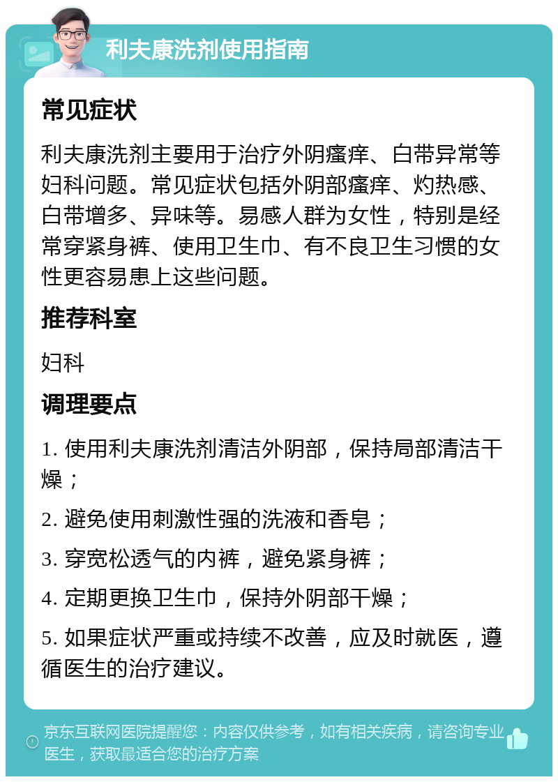 利夫康洗剂使用指南 常见症状 利夫康洗剂主要用于治疗外阴瘙痒、白带异常等妇科问题。常见症状包括外阴部瘙痒、灼热感、白带增多、异味等。易感人群为女性，特别是经常穿紧身裤、使用卫生巾、有不良卫生习惯的女性更容易患上这些问题。 推荐科室 妇科 调理要点 1. 使用利夫康洗剂清洁外阴部，保持局部清洁干燥； 2. 避免使用刺激性强的洗液和香皂； 3. 穿宽松透气的内裤，避免紧身裤； 4. 定期更换卫生巾，保持外阴部干燥； 5. 如果症状严重或持续不改善，应及时就医，遵循医生的治疗建议。