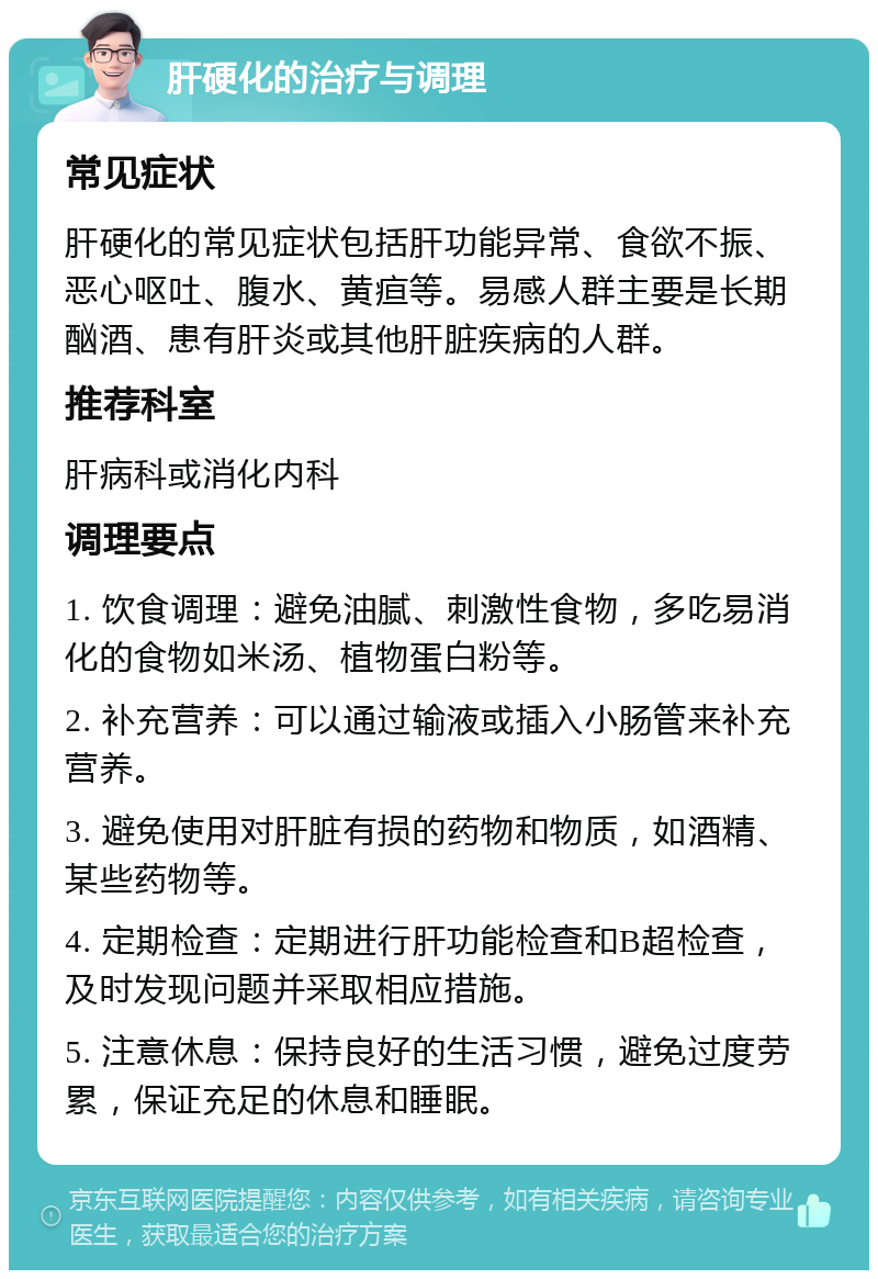 肝硬化的治疗与调理 常见症状 肝硬化的常见症状包括肝功能异常、食欲不振、恶心呕吐、腹水、黄疸等。易感人群主要是长期酗酒、患有肝炎或其他肝脏疾病的人群。 推荐科室 肝病科或消化内科 调理要点 1. 饮食调理：避免油腻、刺激性食物，多吃易消化的食物如米汤、植物蛋白粉等。 2. 补充营养：可以通过输液或插入小肠管来补充营养。 3. 避免使用对肝脏有损的药物和物质，如酒精、某些药物等。 4. 定期检查：定期进行肝功能检查和B超检查，及时发现问题并采取相应措施。 5. 注意休息：保持良好的生活习惯，避免过度劳累，保证充足的休息和睡眠。