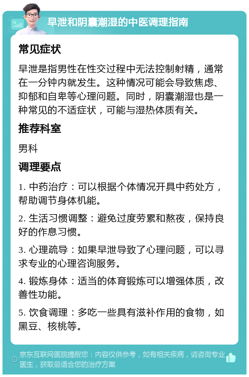 早泄和阴囊潮湿的中医调理指南 常见症状 早泄是指男性在性交过程中无法控制射精，通常在一分钟内就发生。这种情况可能会导致焦虑、抑郁和自卑等心理问题。同时，阴囊潮湿也是一种常见的不适症状，可能与湿热体质有关。 推荐科室 男科 调理要点 1. 中药治疗：可以根据个体情况开具中药处方，帮助调节身体机能。 2. 生活习惯调整：避免过度劳累和熬夜，保持良好的作息习惯。 3. 心理疏导：如果早泄导致了心理问题，可以寻求专业的心理咨询服务。 4. 锻炼身体：适当的体育锻炼可以增强体质，改善性功能。 5. 饮食调理：多吃一些具有滋补作用的食物，如黑豆、核桃等。