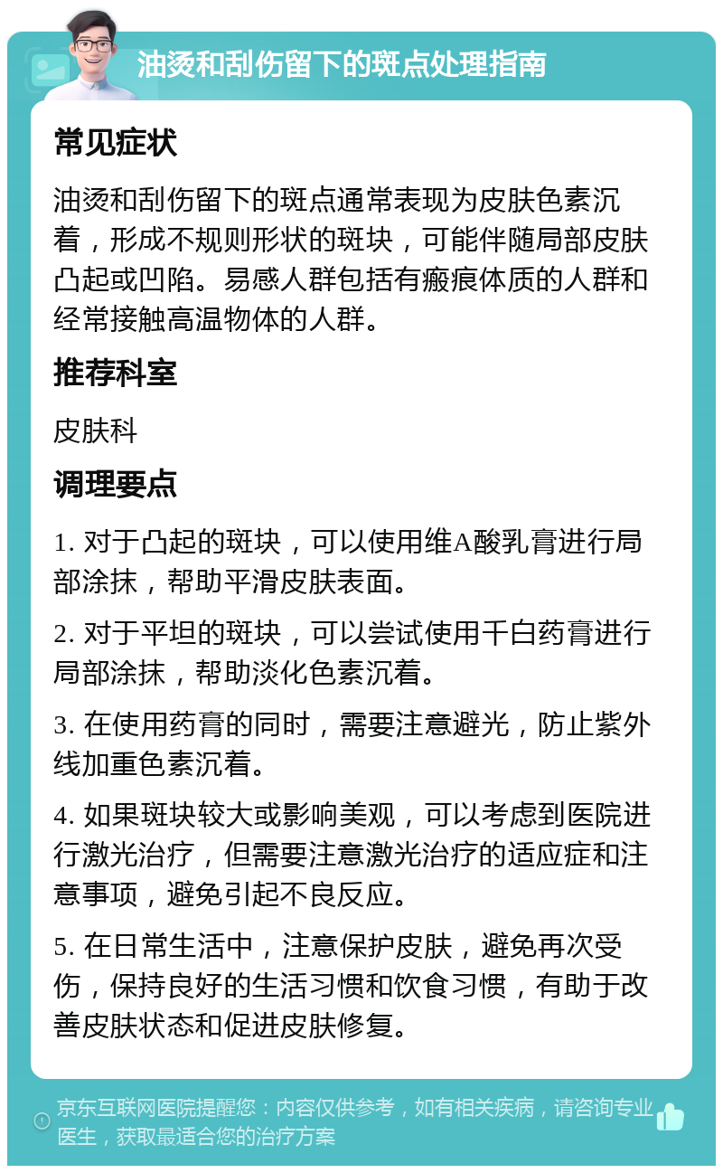 油烫和刮伤留下的斑点处理指南 常见症状 油烫和刮伤留下的斑点通常表现为皮肤色素沉着，形成不规则形状的斑块，可能伴随局部皮肤凸起或凹陷。易感人群包括有瘢痕体质的人群和经常接触高温物体的人群。 推荐科室 皮肤科 调理要点 1. 对于凸起的斑块，可以使用维A酸乳膏进行局部涂抹，帮助平滑皮肤表面。 2. 对于平坦的斑块，可以尝试使用千白药膏进行局部涂抹，帮助淡化色素沉着。 3. 在使用药膏的同时，需要注意避光，防止紫外线加重色素沉着。 4. 如果斑块较大或影响美观，可以考虑到医院进行激光治疗，但需要注意激光治疗的适应症和注意事项，避免引起不良反应。 5. 在日常生活中，注意保护皮肤，避免再次受伤，保持良好的生活习惯和饮食习惯，有助于改善皮肤状态和促进皮肤修复。