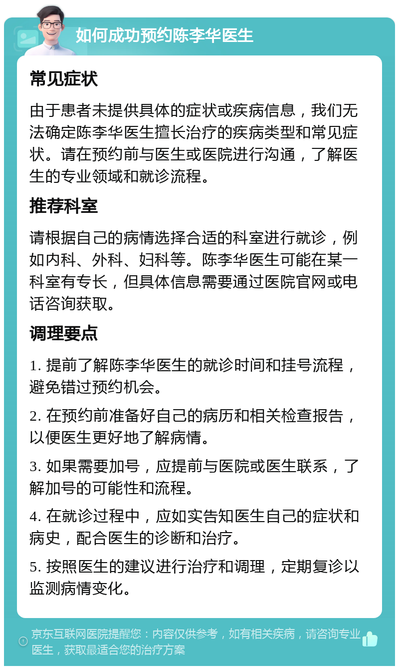 如何成功预约陈李华医生 常见症状 由于患者未提供具体的症状或疾病信息，我们无法确定陈李华医生擅长治疗的疾病类型和常见症状。请在预约前与医生或医院进行沟通，了解医生的专业领域和就诊流程。 推荐科室 请根据自己的病情选择合适的科室进行就诊，例如内科、外科、妇科等。陈李华医生可能在某一科室有专长，但具体信息需要通过医院官网或电话咨询获取。 调理要点 1. 提前了解陈李华医生的就诊时间和挂号流程，避免错过预约机会。 2. 在预约前准备好自己的病历和相关检查报告，以便医生更好地了解病情。 3. 如果需要加号，应提前与医院或医生联系，了解加号的可能性和流程。 4. 在就诊过程中，应如实告知医生自己的症状和病史，配合医生的诊断和治疗。 5. 按照医生的建议进行治疗和调理，定期复诊以监测病情变化。