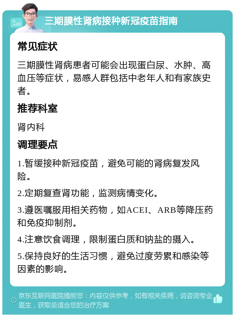 三期膜性肾病接种新冠疫苗指南 常见症状 三期膜性肾病患者可能会出现蛋白尿、水肿、高血压等症状，易感人群包括中老年人和有家族史者。 推荐科室 肾内科 调理要点 1.暂缓接种新冠疫苗，避免可能的肾病复发风险。 2.定期复查肾功能，监测病情变化。 3.遵医嘱服用相关药物，如ACEI、ARB等降压药和免疫抑制剂。 4.注意饮食调理，限制蛋白质和钠盐的摄入。 5.保持良好的生活习惯，避免过度劳累和感染等因素的影响。