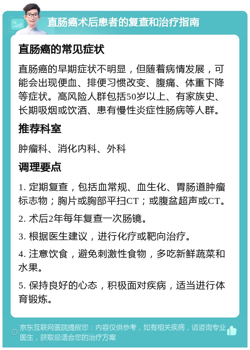 直肠癌术后患者的复查和治疗指南 直肠癌的常见症状 直肠癌的早期症状不明显，但随着病情发展，可能会出现便血、排便习惯改变、腹痛、体重下降等症状。高风险人群包括50岁以上、有家族史、长期吸烟或饮酒、患有慢性炎症性肠病等人群。 推荐科室 肿瘤科、消化内科、外科 调理要点 1. 定期复查，包括血常规、血生化、胃肠道肿瘤标志物；胸片或胸部平扫CT；或腹盆超声或CT。 2. 术后2年每年复查一次肠镜。 3. 根据医生建议，进行化疗或靶向治疗。 4. 注意饮食，避免刺激性食物，多吃新鲜蔬菜和水果。 5. 保持良好的心态，积极面对疾病，适当进行体育锻炼。