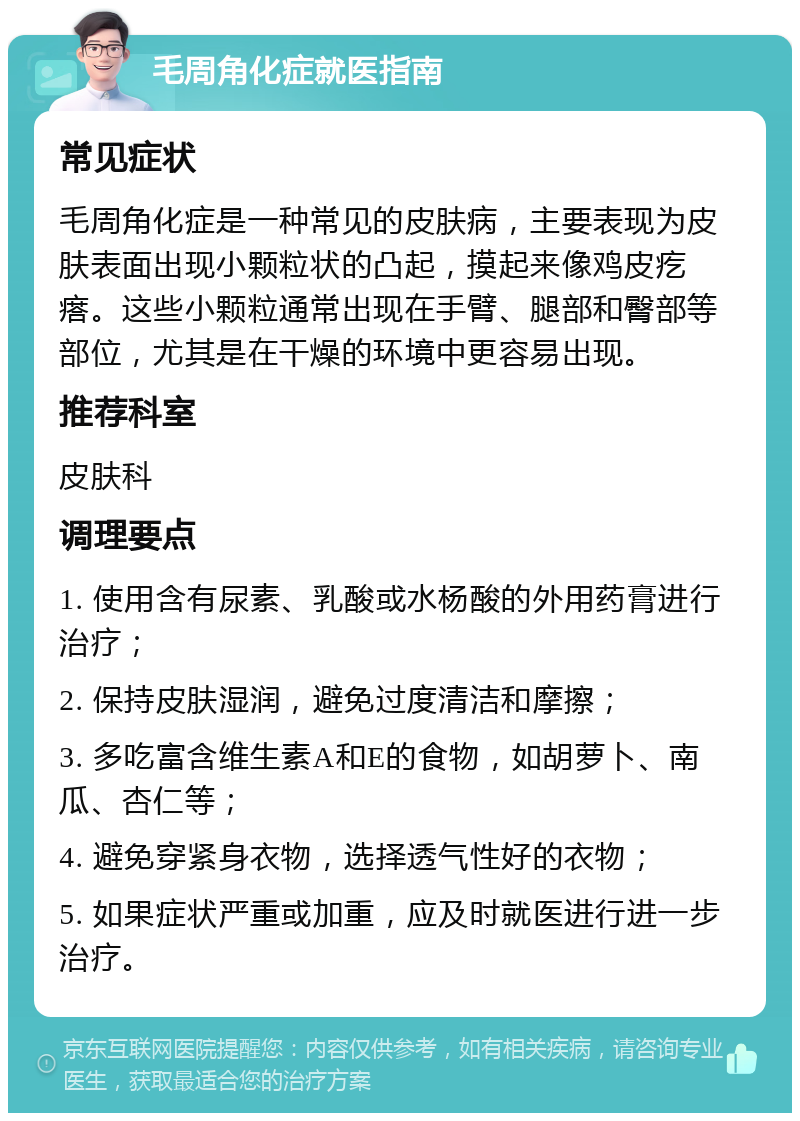 毛周角化症就医指南 常见症状 毛周角化症是一种常见的皮肤病，主要表现为皮肤表面出现小颗粒状的凸起，摸起来像鸡皮疙瘩。这些小颗粒通常出现在手臂、腿部和臀部等部位，尤其是在干燥的环境中更容易出现。 推荐科室 皮肤科 调理要点 1. 使用含有尿素、乳酸或水杨酸的外用药膏进行治疗； 2. 保持皮肤湿润，避免过度清洁和摩擦； 3. 多吃富含维生素A和E的食物，如胡萝卜、南瓜、杏仁等； 4. 避免穿紧身衣物，选择透气性好的衣物； 5. 如果症状严重或加重，应及时就医进行进一步治疗。