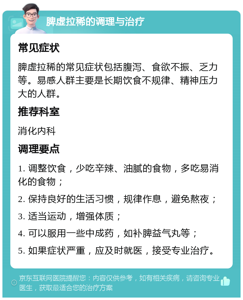 脾虚拉稀的调理与治疗 常见症状 脾虚拉稀的常见症状包括腹泻、食欲不振、乏力等。易感人群主要是长期饮食不规律、精神压力大的人群。 推荐科室 消化内科 调理要点 1. 调整饮食，少吃辛辣、油腻的食物，多吃易消化的食物； 2. 保持良好的生活习惯，规律作息，避免熬夜； 3. 适当运动，增强体质； 4. 可以服用一些中成药，如补脾益气丸等； 5. 如果症状严重，应及时就医，接受专业治疗。