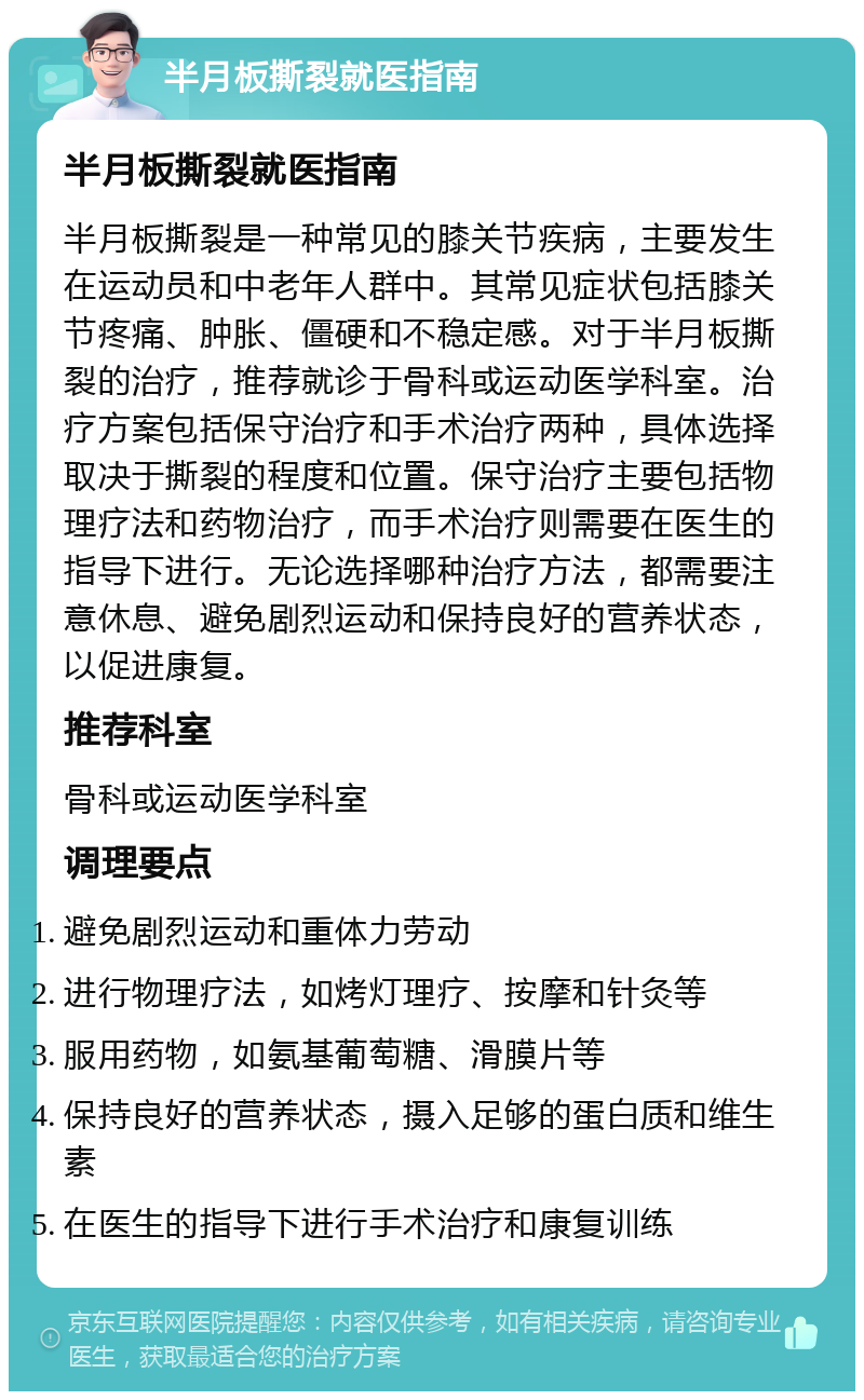 半月板撕裂就医指南 半月板撕裂就医指南 半月板撕裂是一种常见的膝关节疾病，主要发生在运动员和中老年人群中。其常见症状包括膝关节疼痛、肿胀、僵硬和不稳定感。对于半月板撕裂的治疗，推荐就诊于骨科或运动医学科室。治疗方案包括保守治疗和手术治疗两种，具体选择取决于撕裂的程度和位置。保守治疗主要包括物理疗法和药物治疗，而手术治疗则需要在医生的指导下进行。无论选择哪种治疗方法，都需要注意休息、避免剧烈运动和保持良好的营养状态，以促进康复。 推荐科室 骨科或运动医学科室 调理要点 避免剧烈运动和重体力劳动 进行物理疗法，如烤灯理疗、按摩和针灸等 服用药物，如氨基葡萄糖、滑膜片等 保持良好的营养状态，摄入足够的蛋白质和维生素 在医生的指导下进行手术治疗和康复训练