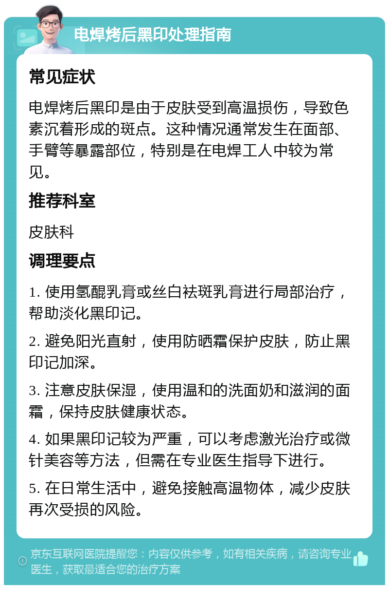 电焊烤后黑印处理指南 常见症状 电焊烤后黑印是由于皮肤受到高温损伤，导致色素沉着形成的斑点。这种情况通常发生在面部、手臂等暴露部位，特别是在电焊工人中较为常见。 推荐科室 皮肤科 调理要点 1. 使用氢醌乳膏或丝白袪斑乳膏进行局部治疗，帮助淡化黑印记。 2. 避免阳光直射，使用防晒霜保护皮肤，防止黑印记加深。 3. 注意皮肤保湿，使用温和的洗面奶和滋润的面霜，保持皮肤健康状态。 4. 如果黑印记较为严重，可以考虑激光治疗或微针美容等方法，但需在专业医生指导下进行。 5. 在日常生活中，避免接触高温物体，减少皮肤再次受损的风险。