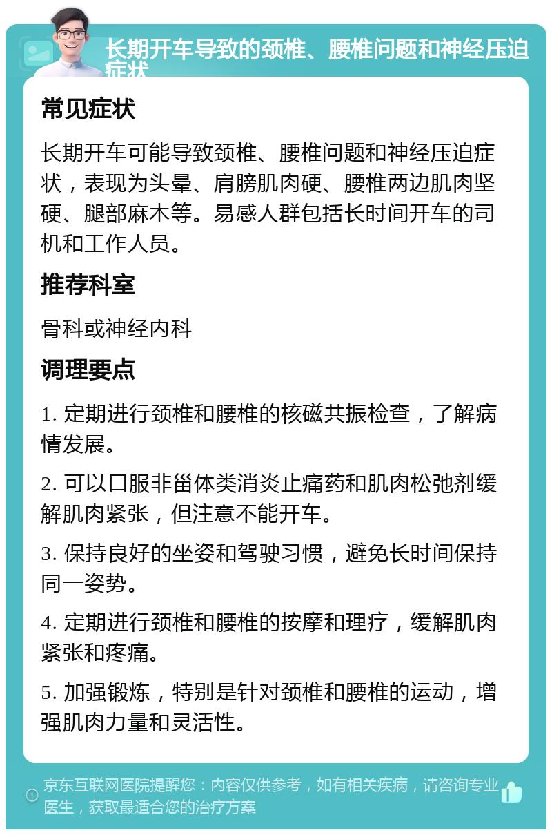 长期开车导致的颈椎、腰椎问题和神经压迫症状 常见症状 长期开车可能导致颈椎、腰椎问题和神经压迫症状，表现为头晕、肩膀肌肉硬、腰椎两边肌肉坚硬、腿部麻木等。易感人群包括长时间开车的司机和工作人员。 推荐科室 骨科或神经内科 调理要点 1. 定期进行颈椎和腰椎的核磁共振检查，了解病情发展。 2. 可以口服非甾体类消炎止痛药和肌肉松弛剂缓解肌肉紧张，但注意不能开车。 3. 保持良好的坐姿和驾驶习惯，避免长时间保持同一姿势。 4. 定期进行颈椎和腰椎的按摩和理疗，缓解肌肉紧张和疼痛。 5. 加强锻炼，特别是针对颈椎和腰椎的运动，增强肌肉力量和灵活性。