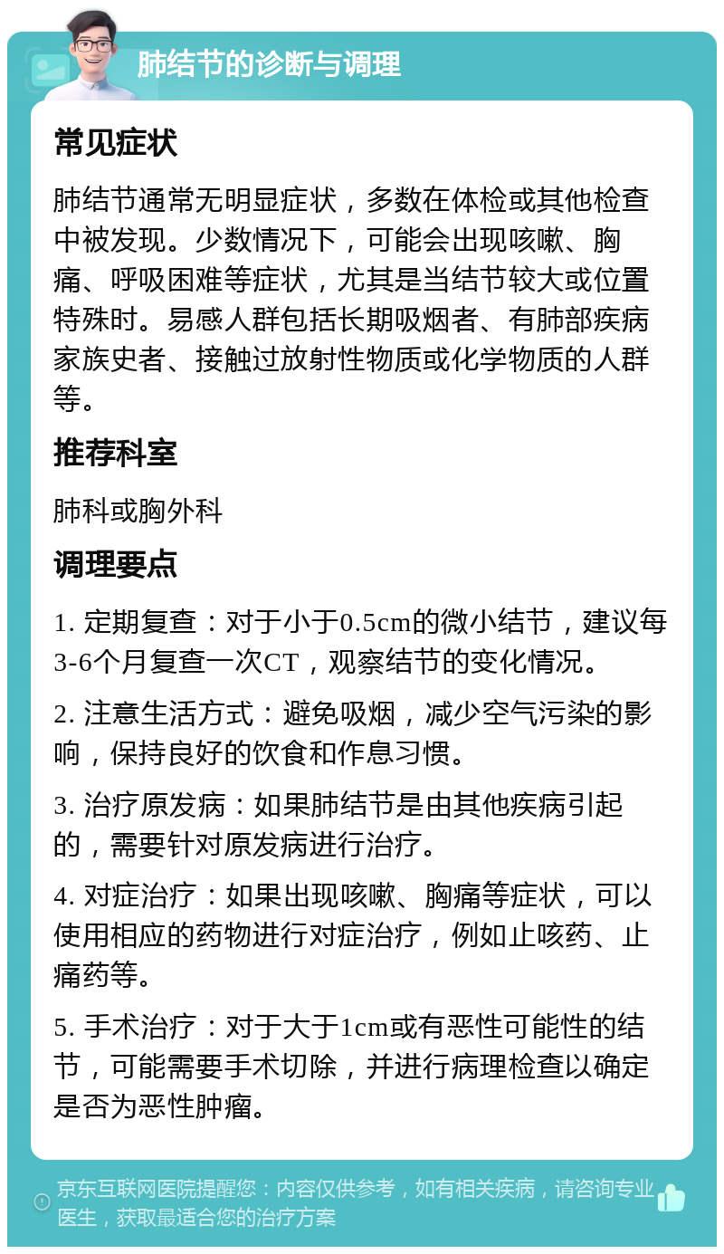 肺结节的诊断与调理 常见症状 肺结节通常无明显症状，多数在体检或其他检查中被发现。少数情况下，可能会出现咳嗽、胸痛、呼吸困难等症状，尤其是当结节较大或位置特殊时。易感人群包括长期吸烟者、有肺部疾病家族史者、接触过放射性物质或化学物质的人群等。 推荐科室 肺科或胸外科 调理要点 1. 定期复查：对于小于0.5cm的微小结节，建议每3-6个月复查一次CT，观察结节的变化情况。 2. 注意生活方式：避免吸烟，减少空气污染的影响，保持良好的饮食和作息习惯。 3. 治疗原发病：如果肺结节是由其他疾病引起的，需要针对原发病进行治疗。 4. 对症治疗：如果出现咳嗽、胸痛等症状，可以使用相应的药物进行对症治疗，例如止咳药、止痛药等。 5. 手术治疗：对于大于1cm或有恶性可能性的结节，可能需要手术切除，并进行病理检查以确定是否为恶性肿瘤。