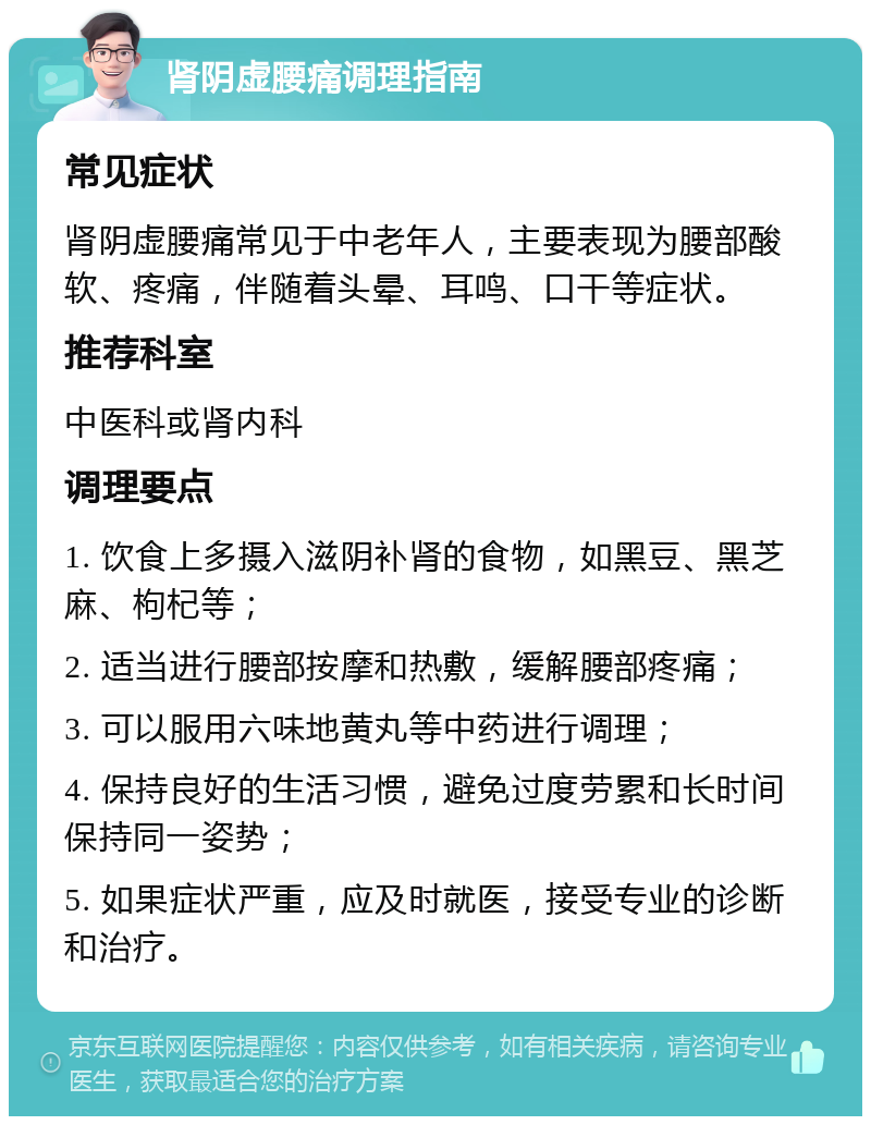 肾阴虚腰痛调理指南 常见症状 肾阴虚腰痛常见于中老年人，主要表现为腰部酸软、疼痛，伴随着头晕、耳鸣、口干等症状。 推荐科室 中医科或肾内科 调理要点 1. 饮食上多摄入滋阴补肾的食物，如黑豆、黑芝麻、枸杞等； 2. 适当进行腰部按摩和热敷，缓解腰部疼痛； 3. 可以服用六味地黄丸等中药进行调理； 4. 保持良好的生活习惯，避免过度劳累和长时间保持同一姿势； 5. 如果症状严重，应及时就医，接受专业的诊断和治疗。