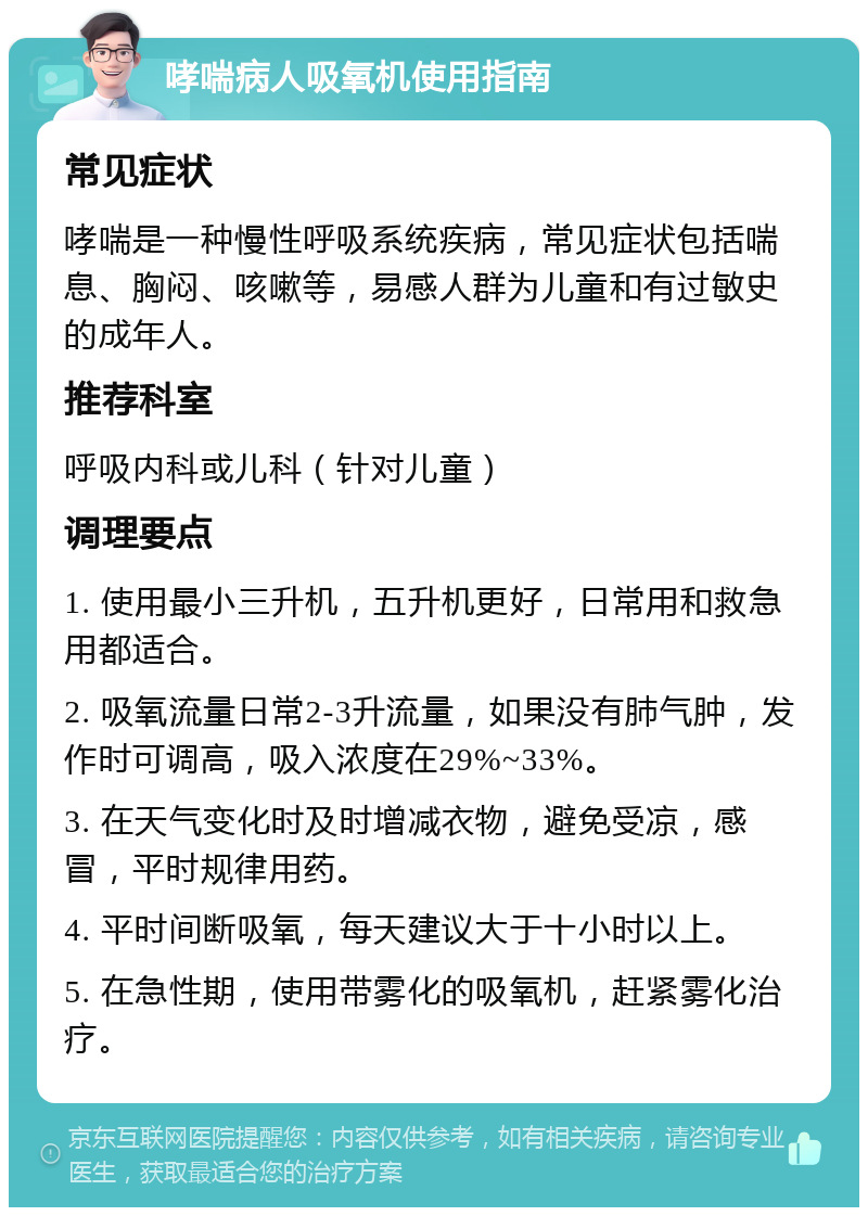 哮喘病人吸氧机使用指南 常见症状 哮喘是一种慢性呼吸系统疾病，常见症状包括喘息、胸闷、咳嗽等，易感人群为儿童和有过敏史的成年人。 推荐科室 呼吸内科或儿科（针对儿童） 调理要点 1. 使用最小三升机，五升机更好，日常用和救急用都适合。 2. 吸氧流量日常2-3升流量，如果没有肺气肿，发作时可调高，吸入浓度在29%~33%。 3. 在天气变化时及时增减衣物，避免受凉，感冒，平时规律用药。 4. 平时间断吸氧，每天建议大于十小时以上。 5. 在急性期，使用带雾化的吸氧机，赶紧雾化治疗。